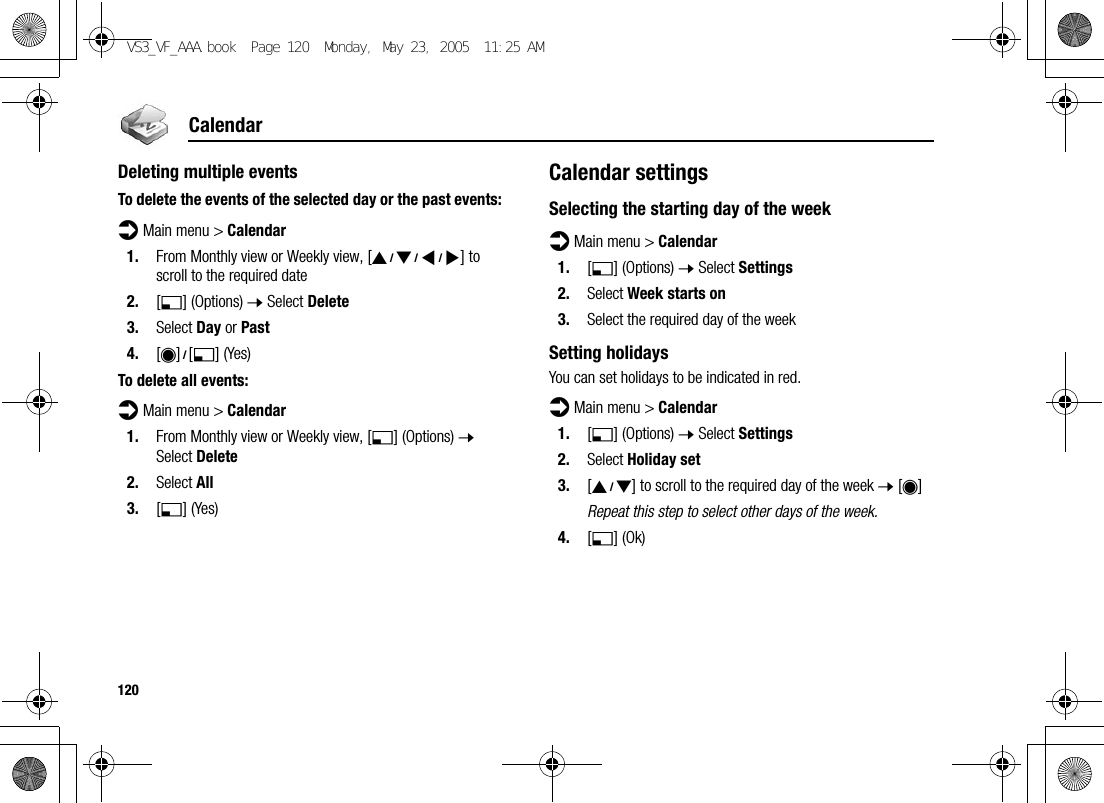 120CalendarDeleting multiple eventsTo delete the events of the selected day or the past events:d Main menu &gt; Calendar1. From Monthly view or Weekly view, [1929394] to scroll to the required date2. [5] (Options) 7 Select Delete3. Select Day or Past4. [0]9[5] (Yes)To delete all events:d Main menu &gt; Calendar1. From Monthly view or Weekly view, [5] (Options) 7 Select Delete2. Select All3. [5] (Yes)Calendar settingsSelecting the starting day of the weekd Main menu &gt; Calendar1. [5] (Options) 7 Select Settings2. Select Week starts on3. Select the required day of the weekSetting holidaysYou can set holidays to be indicated in red.d Main menu &gt; Calendar1. [5] (Options) 7 Select Settings2. Select Holiday set3. [192] to scroll to the required day of the week 7 [0]Repeat this step to select other days of the week.4. [5] (Ok)VS3_VF_AAA.book  Page 120  Monday, May 23, 2005  11:25 AM