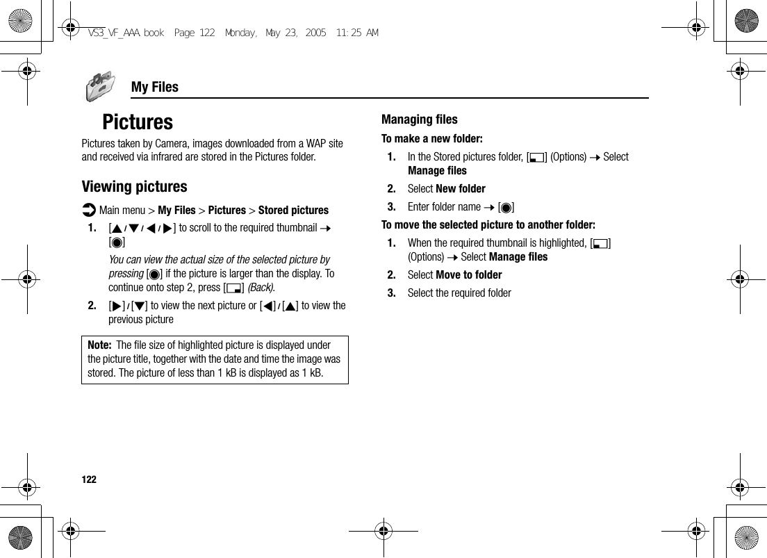 122My FilesPicturesPictures taken by Camera, images downloaded from a WAP site and received via infrared are stored in the Pictures folder.Viewing picturesd Main menu &gt; My Files &gt; Pictures &gt; Stored pictures1. [1929394] to scroll to the required thumbnail 7 [0]You can view the actual size of the selected picture by pressing [0] if the picture is larger than the display. To continue onto step 2, press [6] (Back).2. [4]9[2] to view the next picture or [3]9[1] to view the previous pictureManaging filesTo make a new folder:1. In the Stored pictures folder, [5] (Options) 7 Select Manage files2. Select New folder3. Enter folder name 7 [0]To move the selected picture to another folder:1. When the required thumbnail is highlighted, [5] (Options) 7 Select Manage files2. Select Move to folder3. Select the required folderNote: The file size of highlighted picture is displayed under the picture title, together with the date and time the image was stored. The picture of less than 1 kB is displayed as 1 kB.VS3_VF_AAA.book  Page 122  Monday, May 23, 2005  11:25 AM