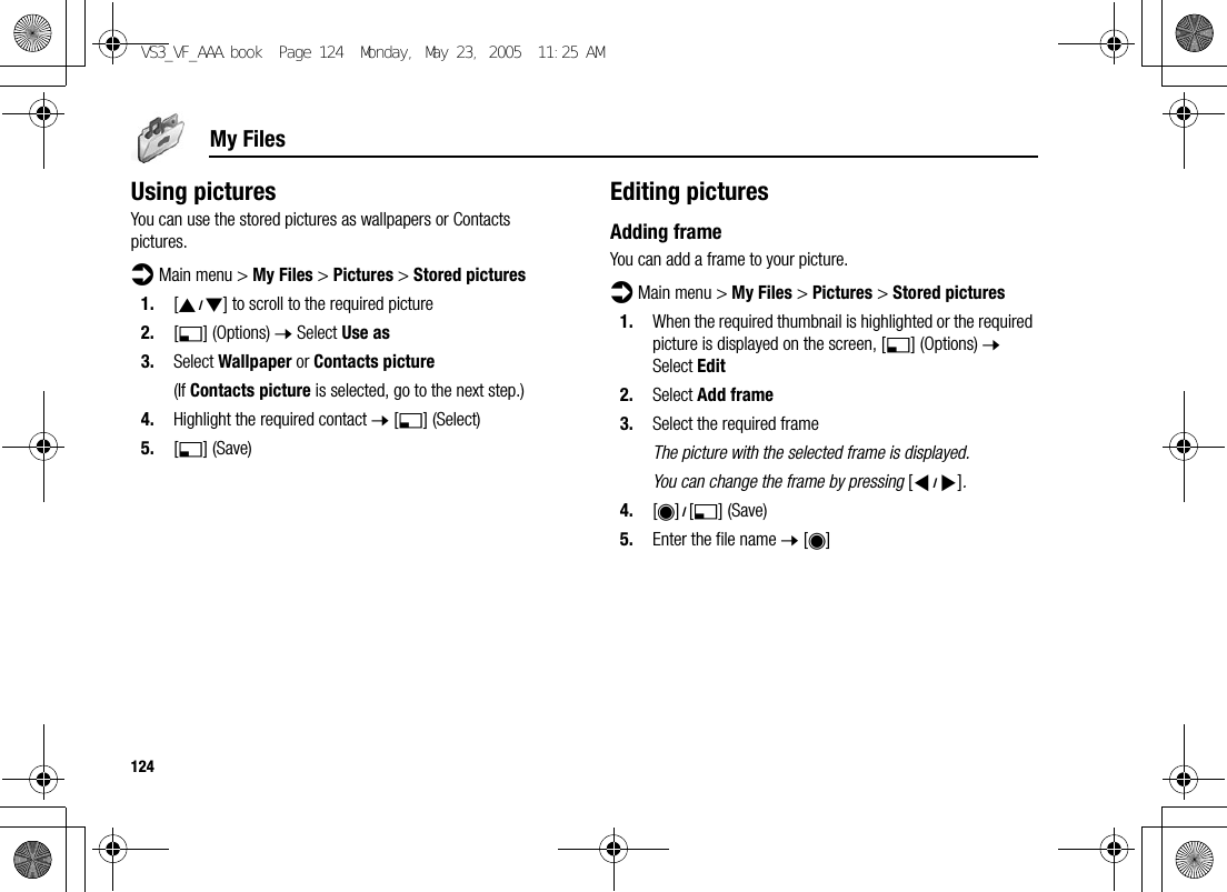 124My FilesUsing picturesYou can use the stored pictures as wallpapers or Contacts pictures.d Main menu &gt; My Files &gt; Pictures &gt; Stored pictures1. [192] to scroll to the required picture2. [5] (Options) 7 Select Use as3. Select Wallpaper or Contacts picture(If Contacts picture is selected, go to the next step.)4. Highlight the required contact 7 [5] (Select)5. [5] (Save)Editing picturesAdding frameYou can add a frame to your picture.d Main menu &gt; My Files &gt; Pictures &gt; Stored pictures1. When the required thumbnail is highlighted or the required picture is displayed on the screen, [5] (Options) 7 Select Edit2. Select Add frame3. Select the required frameThe picture with the selected frame is displayed.You can change the frame by pressing [394].4. [0]9[5] (Save)5. Enter the file name 7 [0]VS3_VF_AAA.book  Page 124  Monday, May 23, 2005  11:25 AM