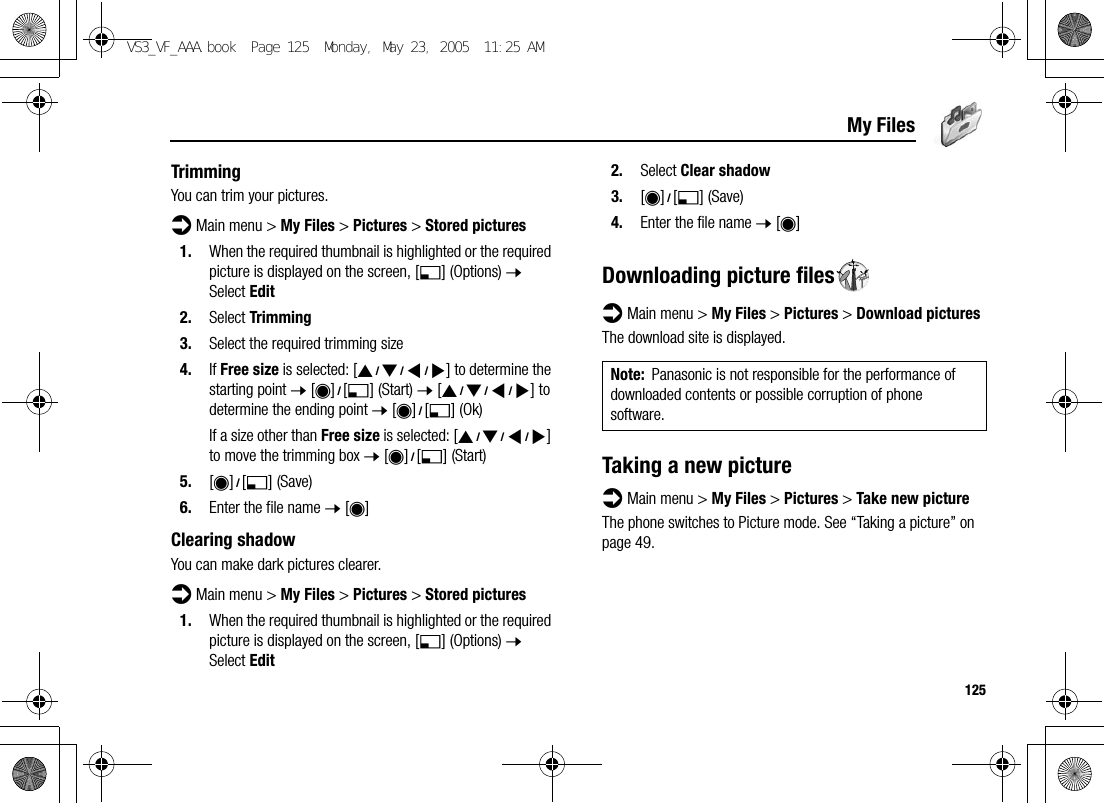125My FilesTrimmingYou can trim your pictures.d Main menu &gt; My Files &gt; Pictures &gt; Stored pictures1. When the required thumbnail is highlighted or the required picture is displayed on the screen, [5] (Options) 7 Select Edit2. Select Trimming3. Select the required trimming size4. If Free size is selected: [1929394] to determine the starting point 7 [0]9[5] (Start) 7 [1929394] to determine the ending point 7 [0]9[5] (Ok)If a size other than Free size is selected: [1929394] to move the trimming box 7 [0]9[5] (Start)5. [0]9[5] (Save)6. Enter the file name 7 [0]Clearing shadowYou can make dark pictures clearer.d Main menu &gt; My Files &gt; Pictures &gt; Stored pictures1. When the required thumbnail is highlighted or the required picture is displayed on the screen, [5] (Options) 7 Select Edit2. Select Clear shadow3. [0]9[5] (Save)4. Enter the file name 7 [0]Downloading picture filesd Main menu &gt; My Files &gt; Pictures &gt; Download picturesThe download site is displayed.Taking a new pictured Main menu &gt; My Files &gt; Pictures &gt; Take new pictureThe phone switches to Picture mode. See “Taking a picture” on page 49.Note: Panasonic is not responsible for the performance of downloaded contents or possible corruption of phone software.VS3_VF_AAA.book  Page 125  Monday, May 23, 2005  11:25 AM