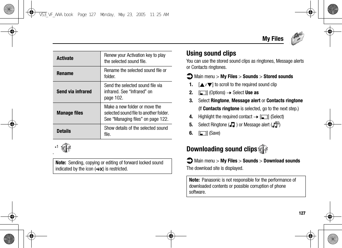 127My Files*1sUsing sound clipsYou can use the stored sound clips as ringtones, Message alerts or Contacts ringtones.d Main menu &gt; My Files &gt; Sounds &gt; Stored sounds1. [192] to scroll to the required sound clip2. [5] (Options) 7 Select Use as3. Select Ringtone, Message alert or Contacts ringtone(If Contacts ringtone is selected, go to the next step.)4. Highlight the required contact 7 [5] (Select)5. Select Ringtone ( ) or Message alert ( )6. [5] (Save)Downloading sound clipsd Main menu &gt; My Files &gt; Sounds &gt; Download soundsThe download site is displayed.Activate Renew your Activation key to play the selected sound file.Rename Rename the selected sound file or folder.Send via infraredSend the selected sound file via infrared. See “Infrared” on page 102.Manage filesMake a new folder or move the selected sound file to another folder. See “Managing files” on page 122.Details Show details of the selected sound file.Note: Sending, copying or editing of forward locked sound indicated by the icon ( ) is restricted.Note: Panasonic is not responsible for the performance of downloaded contents or possible corruption of phone software.VS3_VF_AAA.book  Page 127  Monday, May 23, 2005  11:25 AM