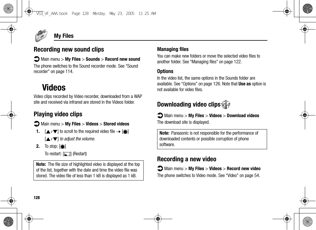 128My FilesRecording new sound clipsd Main menu &gt; My Files &gt; Sounds &gt; Record new soundThe phone switches to the Sound recorder mode. See “Sound recorder” on page 114.VideosVideo clips recorded by Video recorder, downloaded from a WAP site and received via infrared are stored in the Videos folder.Playing video clipsd Main menu &gt; My Files &gt; Videos &gt; Stored videos1. [192] to scroll to the required video file 7 [0][192] to adjust the volume.2. To stop: [0]To restart: [5] (Restart)Managing filesYou can make new folders or move the selected video files to another folder. See “Managing files” on page 122.OptionsIn the video list, the same options in the Sounds folder are available. See “Options” on page 126. Note that Use as option is not available for video files.Downloading video clipsd Main menu &gt; My Files &gt; Videos &gt; Download videosThe download site is displayed.Recording a new videod Main menu &gt; My Files &gt; Videos &gt; Record new videoThe phone switches to Video mode. See “Video” on page 54.Note: The file size of highlighted video is displayed at the top of the list, together with the date and time the video file was stored. The video file of less than 1 kB is displayed as 1 kB.Note: Panasonic is not responsible for the performance of downloaded contents or possible corruption of phone software.VS3_VF_AAA.book  Page 128  Monday, May 23, 2005  11:25 AM