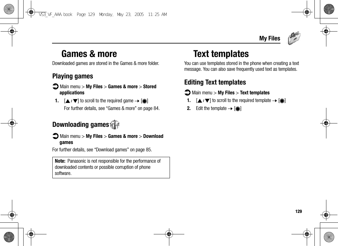 129My FilesGames &amp; moreDownloaded games are stored in the Games &amp; more folder.Playing gamesd Main menu &gt; My Files &gt; Games &amp; more &gt; Stored applications1. [192] to scroll to the required game 7 [0]For further details, see “Games &amp; more” on page 84.Downloading gamesd Main menu &gt; My Files &gt; Games &amp; more &gt; Download gamesFor further details, see “Download games” on page 85.Text templatesYou can use templates stored in the phone when creating a text message. You can also save frequently used text as templates.Editing Text templatesd Main menu &gt; My Files &gt; Text templates1. [192] to scroll to the required template 7 [0]2. Edit the template 7 [0]Note: Panasonic is not responsible for the performance of downloaded contents or possible corruption of phone software.VS3_VF_AAA.book  Page 129  Monday, May 23, 2005  11:25 AM