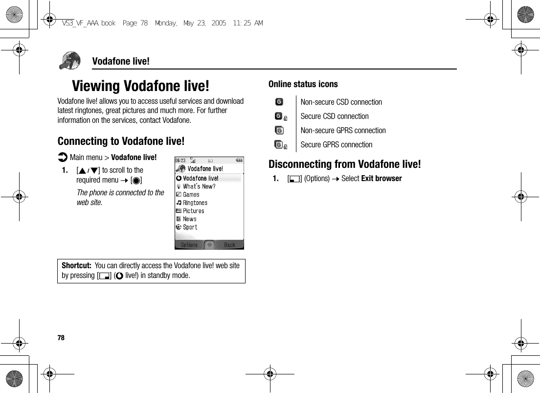 78Vodafone live!Viewing Vodafone live!Vodafone live! allows you to access useful services and download latest ringtones, great pictures and much more. For further information on the services, contact Vodafone.Connecting to Vodafone live!d Main menu &gt; Vodafone live!1. [192] to scroll to the required menu 7 [0]The phone is connected to the web site.Online status iconsDisconnecting from Vodafone live!1. [5] (Options) 7 Select Exit browserShortcut: You can directly access the Vodafone live! web site by pressing [6] (} live!) in standby mode.Non-secure CSD connectionSecure CSD connectionNon-secure GPRS connectionSecure GPRS connectionVS3_VF_AAA.book  Page 78  Monday, May 23, 2005  11:25 AM