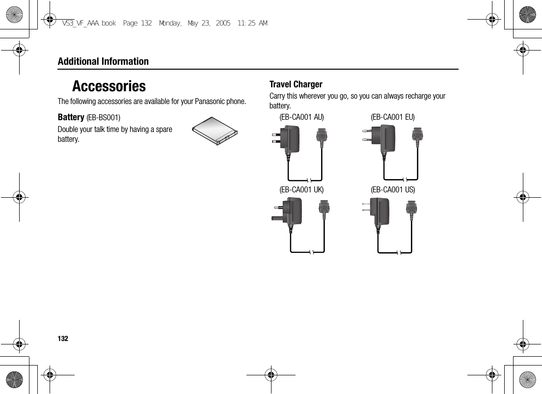 132Additional InformationAccessoriesThe following accessories are available for your Panasonic phone.Battery (EB-BS001)Double your talk time by having a spare battery.Travel ChargerCarry this wherever you go, so you can always recharge your battery.(EB-CA001 AU) (EB-CA001 EU)(EB-CA001 UK) (EB-CA001 US)VS3_VF_AAA.book  Page 132  Monday, May 23, 2005  11:25 AM