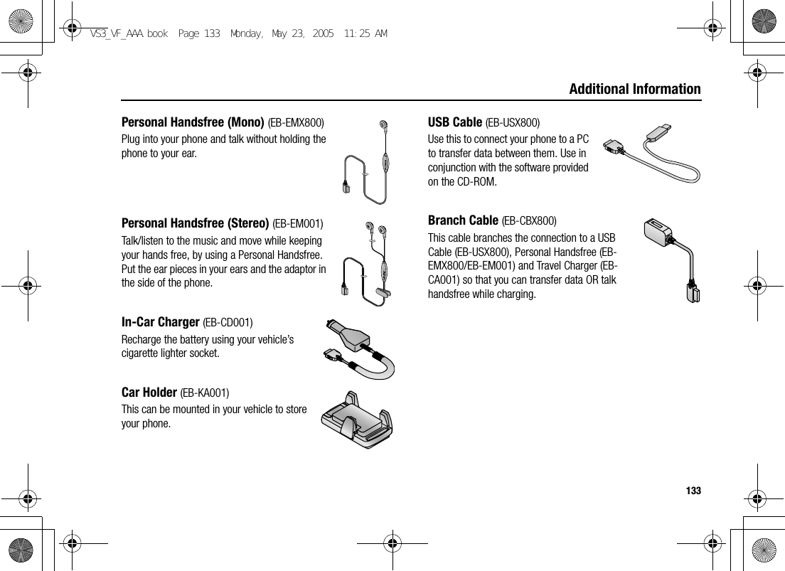 133Additional InformationPersonal Handsfree (Mono) (EB-EMX800)Plug into your phone and talk without holding the phone to your ear.Personal Handsfree (Stereo) (EB-EM001)Talk/listen to the music and move while keeping your hands free, by using a Personal Handsfree. Put the ear pieces in your ears and the adaptor in the side of the phone.In-Car Charger (EB-CD001)Recharge the battery using your vehicle’s cigarette lighter socket.Car Holder (EB-KA001)This can be mounted in your vehicle to store your phone.USB Cable (EB-USX800)Use this to connect your phone to a PC to transfer data between them. Use in conjunction with the software provided on the CD-ROM.Branch Cable (EB-CBX800)This cable branches the connection to a USB Cable (EB-USX800), Personal Handsfree (EB-EMX800/EB-EM001) and Travel Charger (EB-CA001) so that you can transfer data OR talk handsfree while charging.VS3_VF_AAA.book  Page 133  Monday, May 23, 2005  11:25 AM