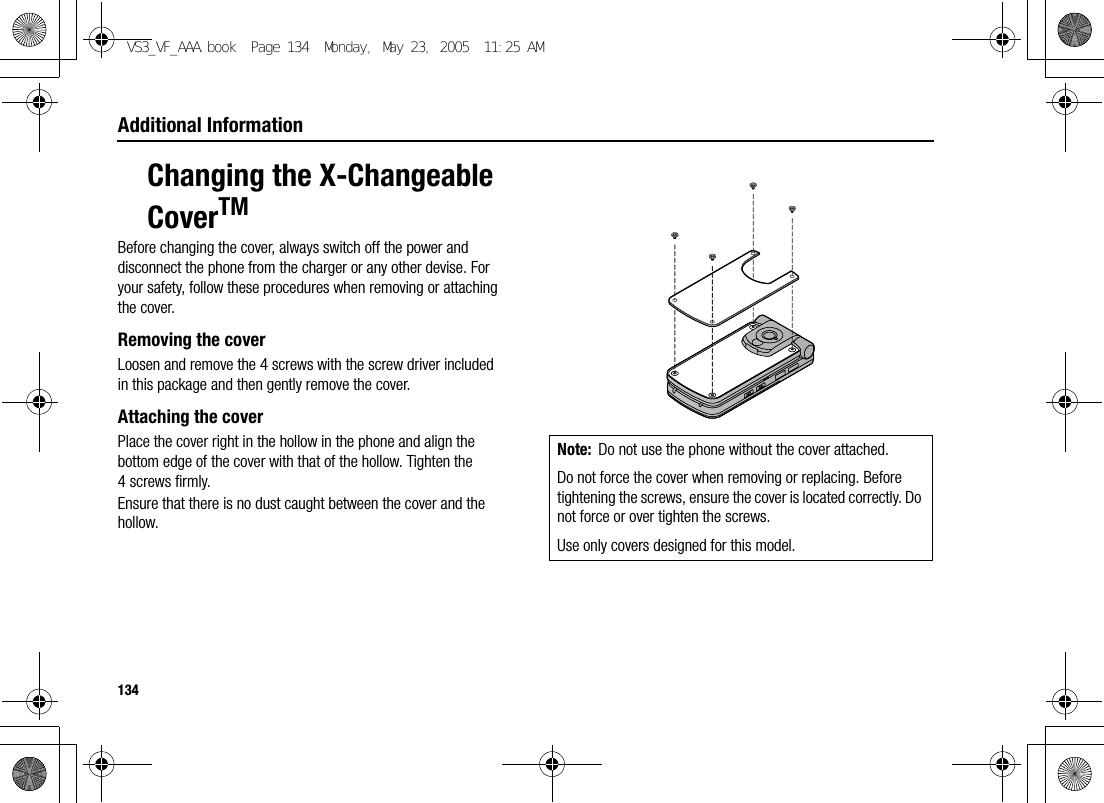 134Additional InformationChanging the X-Changeable CoverTMBefore changing the cover, always switch off the power and disconnect the phone from the charger or any other devise. For your safety, follow these procedures when removing or attaching the cover.Removing the coverLoosen and remove the 4 screws with the screw driver included in this package and then gently remove the cover.Attaching the coverPlace the cover right in the hollow in the phone and align the bottom edge of the cover with that of the hollow. Tighten the 4 screws firmly.Ensure that there is no dust caught between the cover and the hollow.Note: Do not use the phone without the cover attached.Do not force the cover when removing or replacing. Before tightening the screws, ensure the cover is located correctly. Do not force or over tighten the screws.Use only covers designed for this model.VS3_VF_AAA.book  Page 134  Monday, May 23, 2005  11:25 AM