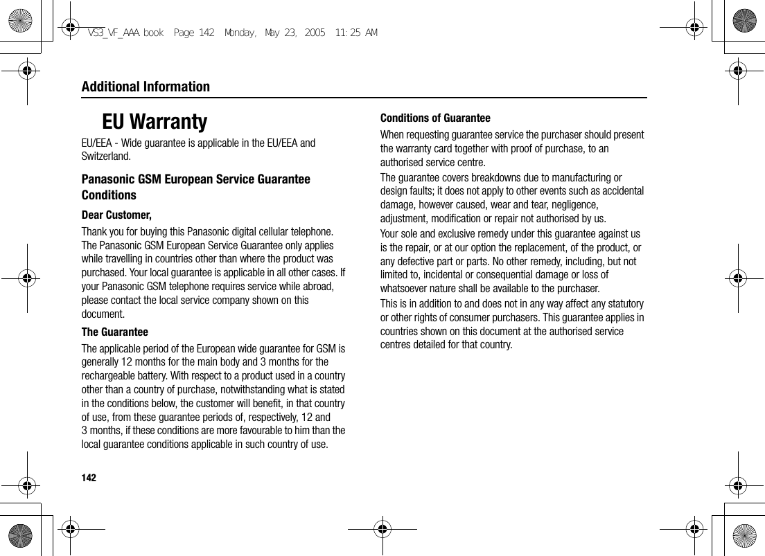 142Additional InformationEU WarrantyEU/EEA - Wide guarantee is applicable in the EU/EEA and Switzerland.Panasonic GSM European Service Guarantee ConditionsDear Customer,Thank you for buying this Panasonic digital cellular telephone. The Panasonic GSM European Service Guarantee only applies while travelling in countries other than where the product was purchased. Your local guarantee is applicable in all other cases. If your Panasonic GSM telephone requires service while abroad, please contact the local service company shown on this document.The GuaranteeThe applicable period of the European wide guarantee for GSM is generally 12 months for the main body and 3 months for the rechargeable battery. With respect to a product used in a country other than a country of purchase, notwithstanding what is stated in the conditions below, the customer will benefit, in that country of use, from these guarantee periods of, respectively, 12 and 3 months, if these conditions are more favourable to him than the local guarantee conditions applicable in such country of use.Conditions of GuaranteeWhen requesting guarantee service the purchaser should present the warranty card together with proof of purchase, to an authorised service centre.The guarantee covers breakdowns due to manufacturing or design faults; it does not apply to other events such as accidental damage, however caused, wear and tear, negligence, adjustment, modification or repair not authorised by us.Your sole and exclusive remedy under this guarantee against us is the repair, or at our option the replacement, of the product, or any defective part or parts. No other remedy, including, but not limited to, incidental or consequential damage or loss of whatsoever nature shall be available to the purchaser.This is in addition to and does not in any way affect any statutory or other rights of consumer purchasers. This guarantee applies in countries shown on this document at the authorised service centres detailed for that country.VS3_VF_AAA.book  Page 142  Monday, May 23, 2005  11:25 AM