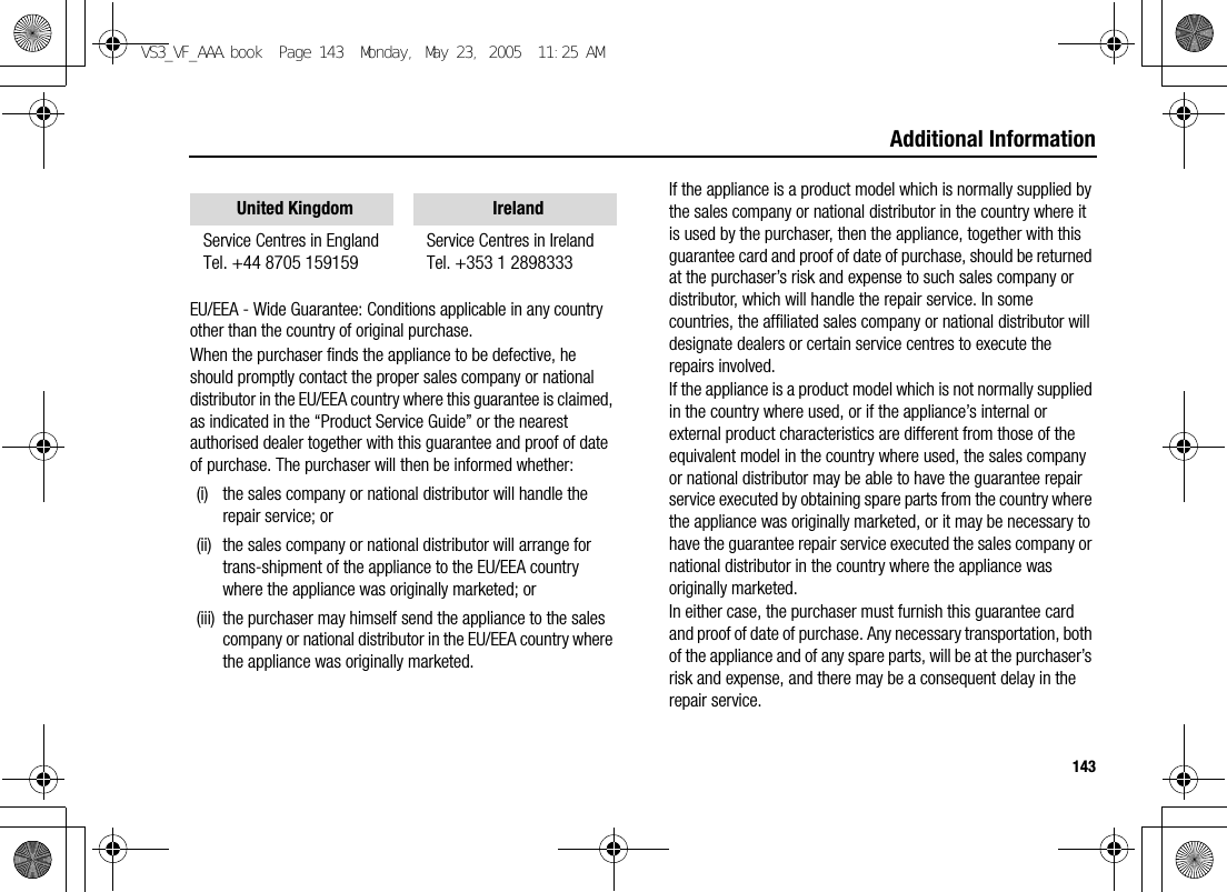 143Additional InformationEU/EEA - Wide Guarantee: Conditions applicable in any country other than the country of original purchase.When the purchaser finds the appliance to be defective, he should promptly contact the proper sales company or national distributor in the EU/EEA country where this guarantee is claimed, as indicated in the “Product Service Guide” or the nearest authorised dealer together with this guarantee and proof of date of purchase. The purchaser will then be informed whether:(i) the sales company or national distributor will handle the repair service; or(ii) the sales company or national distributor will arrange for trans-shipment of the appliance to the EU/EEA country where the appliance was originally marketed; or(iii) the purchaser may himself send the appliance to the sales company or national distributor in the EU/EEA country where the appliance was originally marketed.If the appliance is a product model which is normally supplied by the sales company or national distributor in the country where it is used by the purchaser, then the appliance, together with this guarantee card and proof of date of purchase, should be returned at the purchaser’s risk and expense to such sales company or distributor, which will handle the repair service. In some countries, the affiliated sales company or national distributor will designate dealers or certain service centres to execute the repairs involved.If the appliance is a product model which is not normally supplied in the country where used, or if the appliance’s internal or external product characteristics are different from those of the equivalent model in the country where used, the sales company or national distributor may be able to have the guarantee repair service executed by obtaining spare parts from the country where the appliance was originally marketed, or it may be necessary to have the guarantee repair service executed the sales company or national distributor in the country where the appliance was originally marketed.In either case, the purchaser must furnish this guarantee card and proof of date of purchase. Any necessary transportation, both of the appliance and of any spare parts, will be at the purchaser’s risk and expense, and there may be a consequent delay in the repair service.United Kingdom IrelandService Centres in EnglandTel. +44 8705 159159Service Centres in IrelandTel. +353 1 2898333VS3_VF_AAA.book  Page 143  Monday, May 23, 2005  11:25 AM