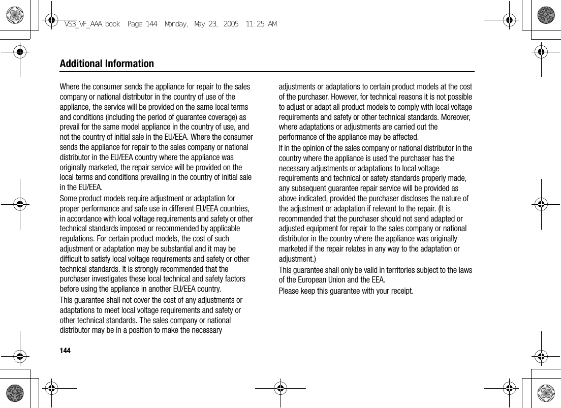144Additional InformationWhere the consumer sends the appliance for repair to the sales company or national distributor in the country of use of the appliance, the service will be provided on the same local terms and conditions (including the period of guarantee coverage) as prevail for the same model appliance in the country of use, and not the country of initial sale in the EU/EEA. Where the consumer sends the appliance for repair to the sales company or national distributor in the EU/EEA country where the appliance was originally marketed, the repair service will be provided on the local terms and conditions prevailing in the country of initial sale in the EU/EEA.Some product models require adjustment or adaptation for proper performance and safe use in different EU/EEA countries, in accordance with local voltage requirements and safety or other technical standards imposed or recommended by applicable regulations. For certain product models, the cost of such adjustment or adaptation may be substantial and it may be difficult to satisfy local voltage requirements and safety or other technical standards. It is strongly recommended that the purchaser investigates these local technical and safety factors before using the appliance in another EU/EEA country.This guarantee shall not cover the cost of any adjustments or adaptations to meet local voltage requirements and safety or other technical standards. The sales company or national distributor may be in a position to make the necessary adjustments or adaptations to certain product models at the cost of the purchaser. However, for technical reasons it is not possible to adjust or adapt all product models to comply with local voltage requirements and safety or other technical standards. Moreover, where adaptations or adjustments are carried out the performance of the appliance may be affected.If in the opinion of the sales company or national distributor in the country where the appliance is used the purchaser has the necessary adjustments or adaptations to local voltage requirements and technical or safety standards properly made, any subsequent guarantee repair service will be provided as above indicated, provided the purchaser discloses the nature of the adjustment or adaptation if relevant to the repair. (It is recommended that the purchaser should not send adapted or adjusted equipment for repair to the sales company or national distributor in the country where the appliance was originally marketed if the repair relates in any way to the adaptation or adjustment.)This guarantee shall only be valid in territories subject to the laws of the European Union and the EEA.Please keep this guarantee with your receipt.VS3_VF_AAA.book  Page 144  Monday, May 23, 2005  11:25 AM