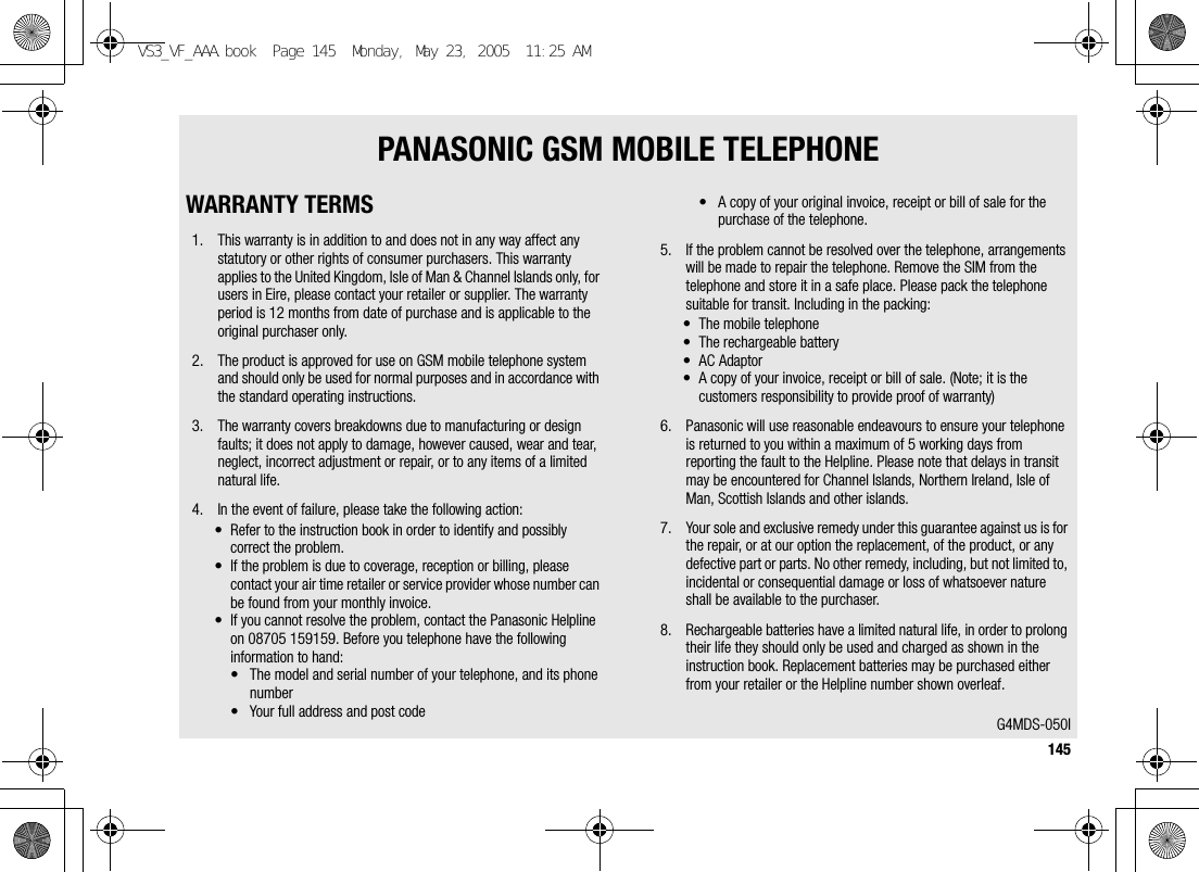 145PANASONIC GSM MOBILE TELEPHONEWARRANTY TERMS1. This warranty is in addition to and does not in any way affect any statutory or other rights of consumer purchasers. This warranty applies to the United Kingdom, Isle of Man &amp; Channel Islands only, for users in Eire, please contact your retailer or supplier. The warranty period is 12 months from date of purchase and is applicable to the original purchaser only.2. The product is approved for use on GSM mobile telephone system and should only be used for normal purposes and in accordance with the standard operating instructions.3. The warranty covers breakdowns due to manufacturing or design faults; it does not apply to damage, however caused, wear and tear, neglect, incorrect adjustment or repair, or to any items of a limited natural life.4. In the event of failure, please take the following action:• Refer to the instruction book in order to identify and possibly correct the problem.• If the problem is due to coverage, reception or billing, please contact your air time retailer or service provider whose number can be found from your monthly invoice.• If you cannot resolve the problem, contact the Panasonic Helpline on 08705 159159. Before you telephone have the following information to hand:• The model and serial number of your telephone, and its phone number• Your full address and post code• A copy of your original invoice, receipt or bill of sale for the purchase of the telephone.5. If the problem cannot be resolved over the telephone, arrangements will be made to repair the telephone. Remove the SIM from the telephone and store it in a safe place. Please pack the telephone suitable for transit. Including in the packing:• The mobile telephone• The rechargeable battery• AC Adaptor• A copy of your invoice, receipt or bill of sale. (Note; it is the customers responsibility to provide proof of warranty)6. Panasonic will use reasonable endeavours to ensure your telephone is returned to you within a maximum of 5 working days from reporting the fault to the Helpline. Please note that delays in transit may be encountered for Channel Islands, Northern Ireland, Isle of Man, Scottish Islands and other islands.7. Your sole and exclusive remedy under this guarantee against us is for the repair, or at our option the replacement, of the product, or any defective part or parts. No other remedy, including, but not limited to, incidental or consequential damage or loss of whatsoever nature shall be available to the purchaser.8. Rechargeable batteries have a limited natural life, in order to prolong their life they should only be used and charged as shown in the instruction book. Replacement batteries may be purchased either from your retailer or the Helpline number shown overleaf.G4MDS-050IVS3_VF_AAA.book  Page 145  Monday, May 23, 2005  11:25 AM