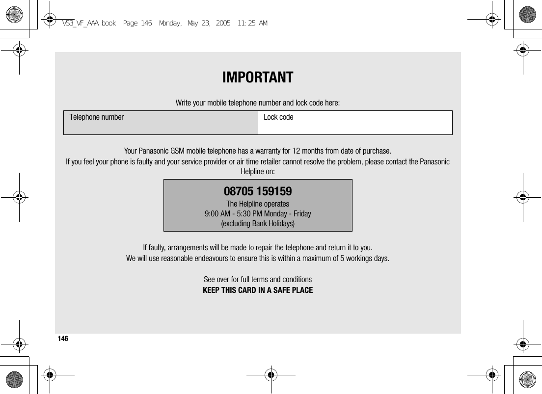 146IMPORTANTWrite your mobile telephone number and lock code here:Your Panasonic GSM mobile telephone has a warranty for 12 months from date of purchase.If you feel your phone is faulty and your service provider or air time retailer cannot resolve the problem, please contact the Panasonic Helpline on:If faulty, arrangements will be made to repair the telephone and return it to you.We will use reasonable endeavours to ensure this is within a maximum of 5 workings days.See over for full terms and conditionsKEEP THIS CARD IN A SAFE PLACETelephone number Lock code08705 159159The Helpline operates9:00 AM - 5:30 PM Monday - Friday(excluding Bank Holidays)VS3_VF_AAA.book  Page 146  Monday, May 23, 2005  11:25 AM