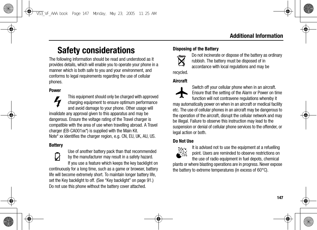 147Additional InformationSafety considerationsThe following information should be read and understood as it provides details, which will enable you to operate your phone in a manner which is both safe to you and your environment, and conforms to legal requirements regarding the use of cellular phones.PowerThis equipment should only be charged with approved charging equipment to ensure optimum performance and avoid damage to your phone. Other usage will invalidate any approval given to this apparatus and may be dangerous. Ensure the voltage rating of the Travel charger is compatible with the area of use when travelling abroad. A Travel charger (EB-CA001xx*) is supplied with the Main Kit.Note* xx identifies the charger region, e.g. CN, EU, UK, AU, US.BatteryUse of another battery pack than that recommended by the manufacturer may result in a safety hazard.If you use a feature which keeps the key backlight on continuously for a long time, such as a game or browser, battery life will become extremely short. To maintain longer battery life, set the Key backlight to off. (See “Key backlight” on page 91.)Do not use this phone without the battery cover attached.Disposing of the BatteryDo not incinerate or dispose of the battery as ordinary rubbish. The battery must be disposed of in accordance with local regulations and may be recycled.AircraftSwitch off your cellular phone when in an aircraft. Ensure that the setting of the Alarm or Power on time function will not contravene regulations whereby it may automatically power on when in an aircraft or medical facility etc. The use of cellular phones in an aircraft may be dangerous to the operation of the aircraft, disrupt the cellular network and may be illegal. Failure to observe this instruction may lead to the suspension or denial of cellular phone services to the offender, or legal action or both.Do Not UseIt is advised not to use the equipment at a refuelling point. Users are reminded to observe restrictions on the use of radio equipment in fuel depots, chemical plants or where blasting operations are in progress. Never expose the battery to extreme temperatures (in excess of 60°C).VS3_VF_AAA.book  Page 147  Monday, May 23, 2005  11:25 AM