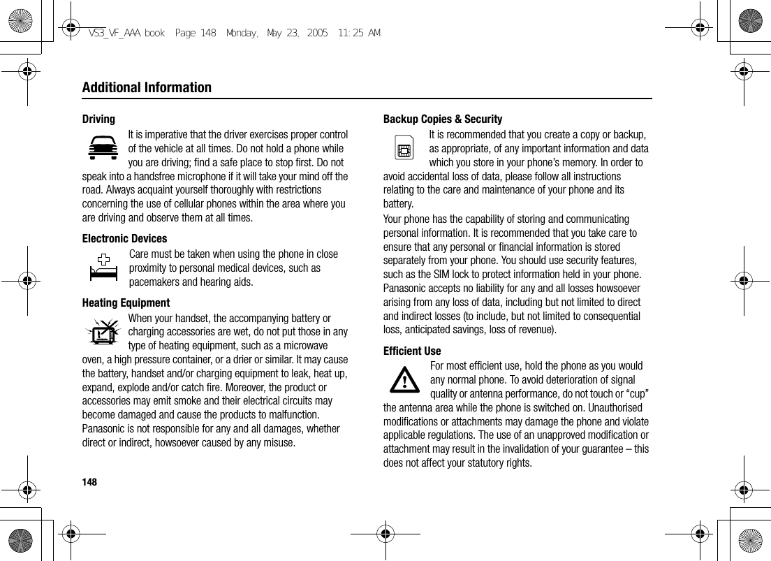 148Additional InformationDrivingIt is imperative that the driver exercises proper control of the vehicle at all times. Do not hold a phone while you are driving; find a safe place to stop first. Do not speak into a handsfree microphone if it will take your mind off the road. Always acquaint yourself thoroughly with restrictions concerning the use of cellular phones within the area where you are driving and observe them at all times.Electronic DevicesCare must be taken when using the phone in close proximity to personal medical devices, such as pacemakers and hearing aids.Heating EquipmentWhen your handset, the accompanying battery or charging accessories are wet, do not put those in any type of heating equipment, such as a microwave oven, a high pressure container, or a drier or similar. It may cause the battery, handset and/or charging equipment to leak, heat up, expand, explode and/or catch fire. Moreover, the product or accessories may emit smoke and their electrical circuits may become damaged and cause the products to malfunction. Panasonic is not responsible for any and all damages, whether direct or indirect, howsoever caused by any misuse.Backup Copies &amp; SecurityIt is recommended that you create a copy or backup, as appropriate, of any important information and data which you store in your phone’s memory. In order to avoid accidental loss of data, please follow all instructions relating to the care and maintenance of your phone and its battery.Your phone has the capability of storing and communicating personal information. It is recommended that you take care to ensure that any personal or financial information is stored separately from your phone. You should use security features, such as the SIM lock to protect information held in your phone. Panasonic accepts no liability for any and all losses howsoever arising from any loss of data, including but not limited to direct and indirect losses (to include, but not limited to consequential loss, anticipated savings, loss of revenue).Efficient UseFor most efficient use, hold the phone as you would any normal phone. To avoid deterioration of signal quality or antenna performance, do not touch or “cup” the antenna area while the phone is switched on. Unauthorised modifications or attachments may damage the phone and violate applicable regulations. The use of an unapproved modification or attachment may result in the invalidation of your guarantee – this does not affect your statutory rights.VS3_VF_AAA.book  Page 148  Monday, May 23, 2005  11:25 AM