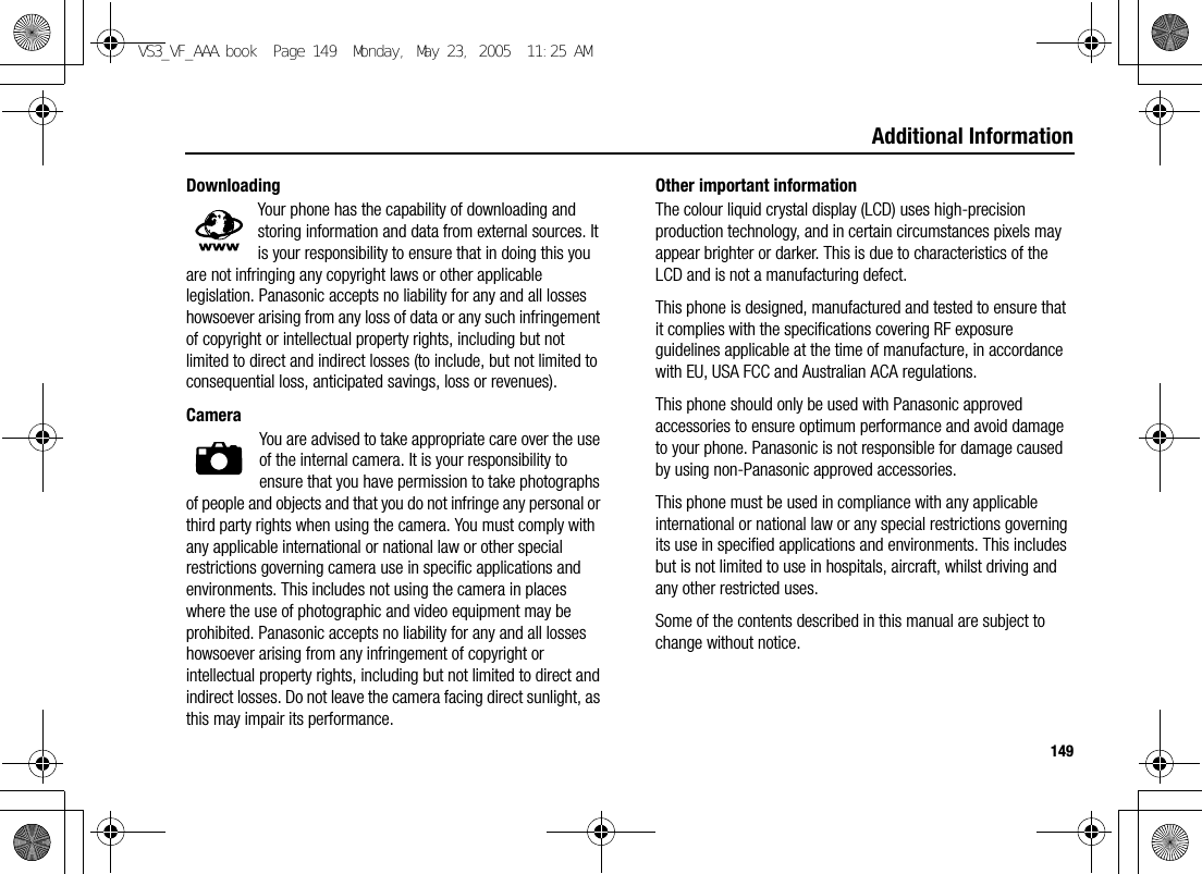 149Additional InformationDownloadingYour phone has the capability of downloading and storing information and data from external sources. It is your responsibility to ensure that in doing this you are not infringing any copyright laws or other applicable legislation. Panasonic accepts no liability for any and all losses howsoever arising from any loss of data or any such infringement of copyright or intellectual property rights, including but not limited to direct and indirect losses (to include, but not limited to consequential loss, anticipated savings, loss or revenues).CameraYou are advised to take appropriate care over the use of the internal camera. It is your responsibility to ensure that you have permission to take photographs of people and objects and that you do not infringe any personal or third party rights when using the camera. You must comply with any applicable international or national law or other special restrictions governing camera use in specific applications and environments. This includes not using the camera in places where the use of photographic and video equipment may be prohibited. Panasonic accepts no liability for any and all losses howsoever arising from any infringement of copyright or intellectual property rights, including but not limited to direct and indirect losses. Do not leave the camera facing direct sunlight, as this may impair its performance.Other important informationThe colour liquid crystal display (LCD) uses high-precision production technology, and in certain circumstances pixels may appear brighter or darker. This is due to characteristics of the LCD and is not a manufacturing defect.This phone is designed, manufactured and tested to ensure that it complies with the specifications covering RF exposure guidelines applicable at the time of manufacture, in accordance with EU, USA FCC and Australian ACA regulations.This phone should only be used with Panasonic approved accessories to ensure optimum performance and avoid damage to your phone. Panasonic is not responsible for damage caused by using non-Panasonic approved accessories.This phone must be used in compliance with any applicable international or national law or any special restrictions governing its use in specified applications and environments. This includes but is not limited to use in hospitals, aircraft, whilst driving and any other restricted uses.Some of the contents described in this manual are subject to change without notice.VS3_VF_AAA.book  Page 149  Monday, May 23, 2005  11:25 AM