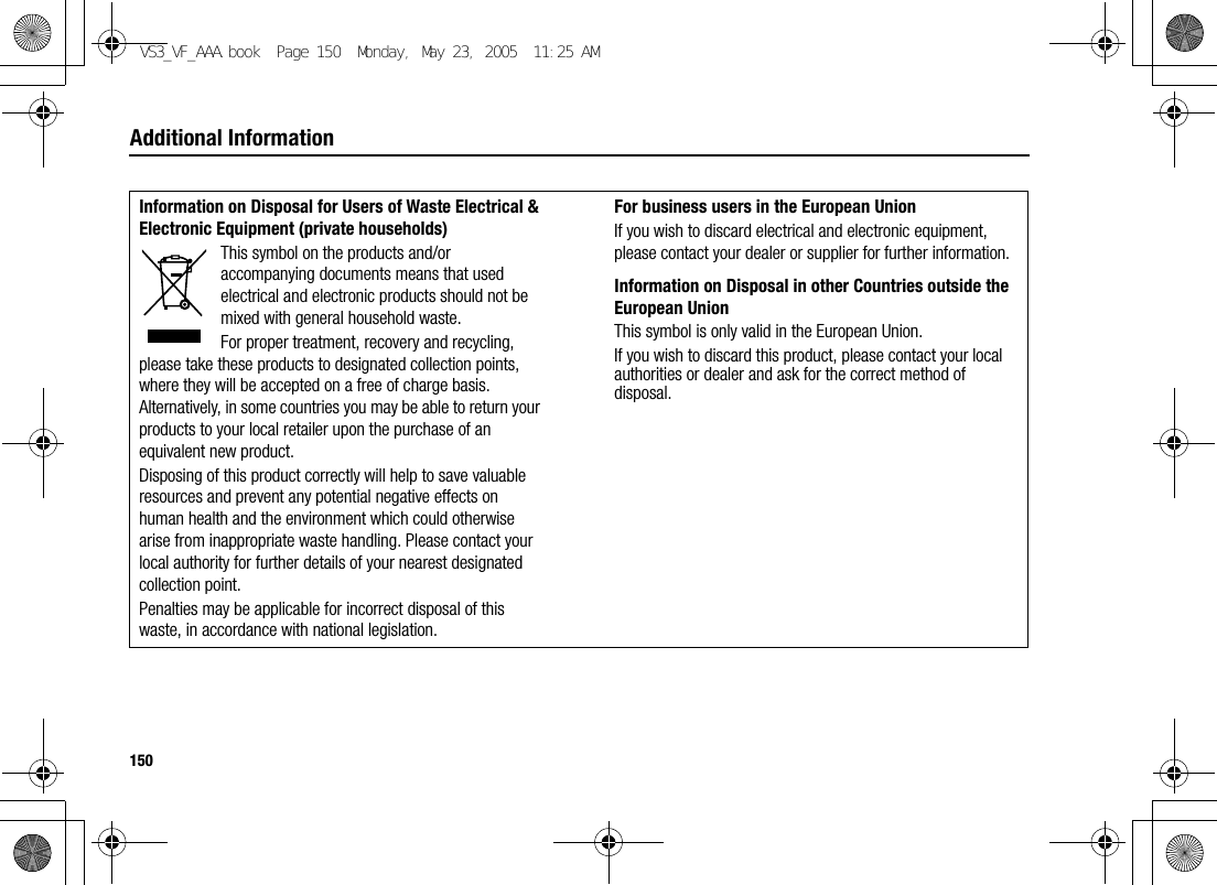150Additional InformationInformation on Disposal for Users of Waste Electrical &amp; Electronic Equipment (private households)This symbol on the products and/or accompanying documents means that used electrical and electronic products should not be mixed with general household waste.For proper treatment, recovery and recycling, please take these products to designated collection points, where they will be accepted on a free of charge basis. Alternatively, in some countries you may be able to return your products to your local retailer upon the purchase of an equivalent new product.Disposing of this product correctly will help to save valuable resources and prevent any potential negative effects on human health and the environment which could otherwise arise from inappropriate waste handling. Please contact your local authority for further details of your nearest designated collection point.Penalties may be applicable for incorrect disposal of this waste, in accordance with national legislation.For business users in the European UnionIf you wish to discard electrical and electronic equipment, please contact your dealer or supplier for further information.Information on Disposal in other Countries outside the European UnionThis symbol is only valid in the European Union.If you wish to discard this product, please contact your local authorities or dealer and ask for the correct method of disposal.VS3_VF_AAA.book  Page 150  Monday, May 23, 2005  11:25 AM