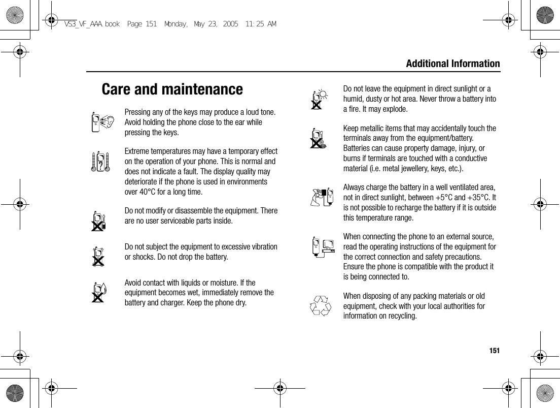 151Additional InformationCare and maintenancePressing any of the keys may produce a loud tone. Avoid holding the phone close to the ear while pressing the keys.Extreme temperatures may have a temporary effect on the operation of your phone. This is normal and does not indicate a fault. The display quality may deteriorate if the phone is used in environments over 40°C for a long time.Do not modify or disassemble the equipment. There are no user serviceable parts inside.Do not subject the equipment to excessive vibration or shocks. Do not drop the battery.Avoid contact with liquids or moisture. If the equipment becomes wet, immediately remove the battery and charger. Keep the phone dry.Do not leave the equipment in direct sunlight or a humid, dusty or hot area. Never throw a battery into a fire. It may explode.Keep metallic items that may accidentally touch the terminals away from the equipment/battery.Batteries can cause property damage, injury, or burns if terminals are touched with a conductive material (i.e. metal jewellery, keys, etc.).Always charge the battery in a well ventilated area, not in direct sunlight, between +5°C and +35°C. It is not possible to recharge the battery if it is outside this temperature range.When connecting the phone to an external source, read the operating instructions of the equipment for the correct connection and safety precautions. Ensure the phone is compatible with the product it is being connected to.When disposing of any packing materials or old equipment, check with your local authorities for information on recycling.VS3_VF_AAA.book  Page 151  Monday, May 23, 2005  11:25 AM