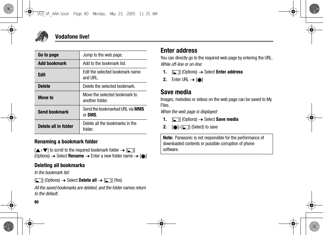 80Vodafone live!Renaming a bookmark folder[192] to scroll to the required bookmark folder 7 [5] (Options) 7 Select Rename 7 Enter a new folder name 7 [0]Deleting all bookmarksIn the bookmark list:[5] (Options) 7 Select Delete all 7 [5] (Yes)All the saved bookmarks are deleted, and the folder names return to the default.Enter addressYou can directly go to the required web page by entering the URL.While off-line or on-line:1. [5] (Options) 7 Select Enter address2. Enter URL 7 [0]Save mediaImages, melodies or videos on the web page can be saved to My Files.When the web page is displayed:1. [5] (Options) 7 Select Save media2. [0]9[5] (Select) to saveGo to page Jump to the web page.Add bookmark Add to the bookmark list.Edit Edit the selected bookmark name and URL.Delete Delete the selected bookmark.Move to Move the selected bookmark to another folder.Send bookmark Send the bookmarked URL via MMS or SMS.Delete all in folder Delete all the bookmarks in the folder.Note: Panasonic is not responsible for the performance of downloaded contents or possible corruption of phone software.VS3_VF_AAA.book  Page 80  Monday, May 23, 2005  11:25 AM