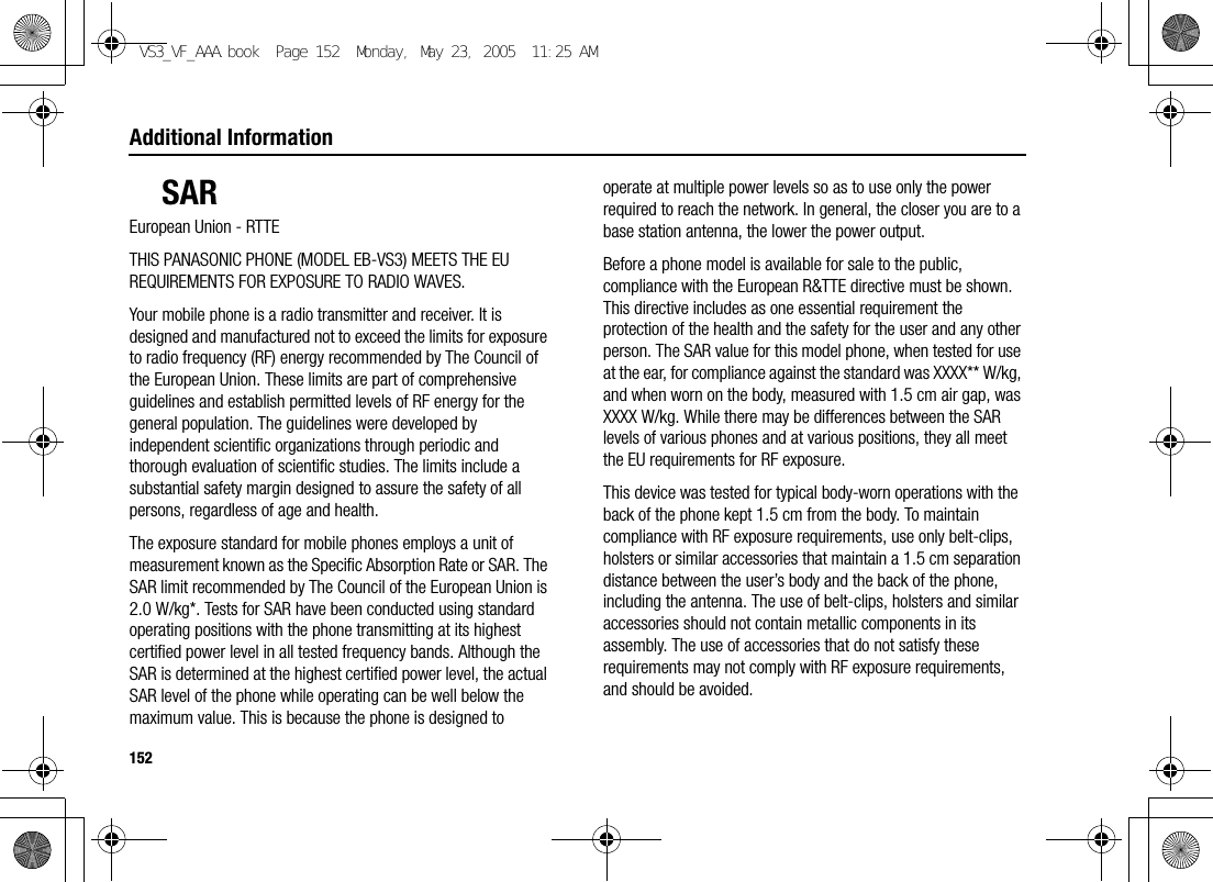 152Additional InformationSAREuropean Union - RTTETHIS PANASONIC PHONE (MODEL EB-VS3) MEETS THE EU REQUIREMENTS FOR EXPOSURE TO RADIO WAVES.Your mobile phone is a radio transmitter and receiver. It is designed and manufactured not to exceed the limits for exposure to radio frequency (RF) energy recommended by The Council of the European Union. These limits are part of comprehensive guidelines and establish permitted levels of RF energy for the general population. The guidelines were developed by independent scientific organizations through periodic and thorough evaluation of scientific studies. The limits include a substantial safety margin designed to assure the safety of all persons, regardless of age and health.The exposure standard for mobile phones employs a unit of measurement known as the Specific Absorption Rate or SAR. The SAR limit recommended by The Council of the European Union is 2.0 W/kg*. Tests for SAR have been conducted using standard operating positions with the phone transmitting at its highest certified power level in all tested frequency bands. Although the SAR is determined at the highest certified power level, the actual SAR level of the phone while operating can be well below the maximum value. This is because the phone is designed to operate at multiple power levels so as to use only the power required to reach the network. In general, the closer you are to a base station antenna, the lower the power output.Before a phone model is available for sale to the public, compliance with the European R&amp;TTE directive must be shown. This directive includes as one essential requirement the protection of the health and the safety for the user and any other person. The SAR value for this model phone, when tested for use at the ear, for compliance against the standard was XXXX** W/kg, and when worn on the body, measured with 1.5 cm air gap, was XXXX W/kg. While there may be differences between the SAR levels of various phones and at various positions, they all meet the EU requirements for RF exposure.This device was tested for typical body-worn operations with the back of the phone kept 1.5 cm from the body. To maintain compliance with RF exposure requirements, use only belt-clips, holsters or similar accessories that maintain a 1.5 cm separation distance between the user’s body and the back of the phone, including the antenna. The use of belt-clips, holsters and similar accessories should not contain metallic components in its assembly. The use of accessories that do not satisfy these requirements may not comply with RF exposure requirements, and should be avoided.VS3_VF_AAA.book  Page 152  Monday, May 23, 2005  11:25 AM