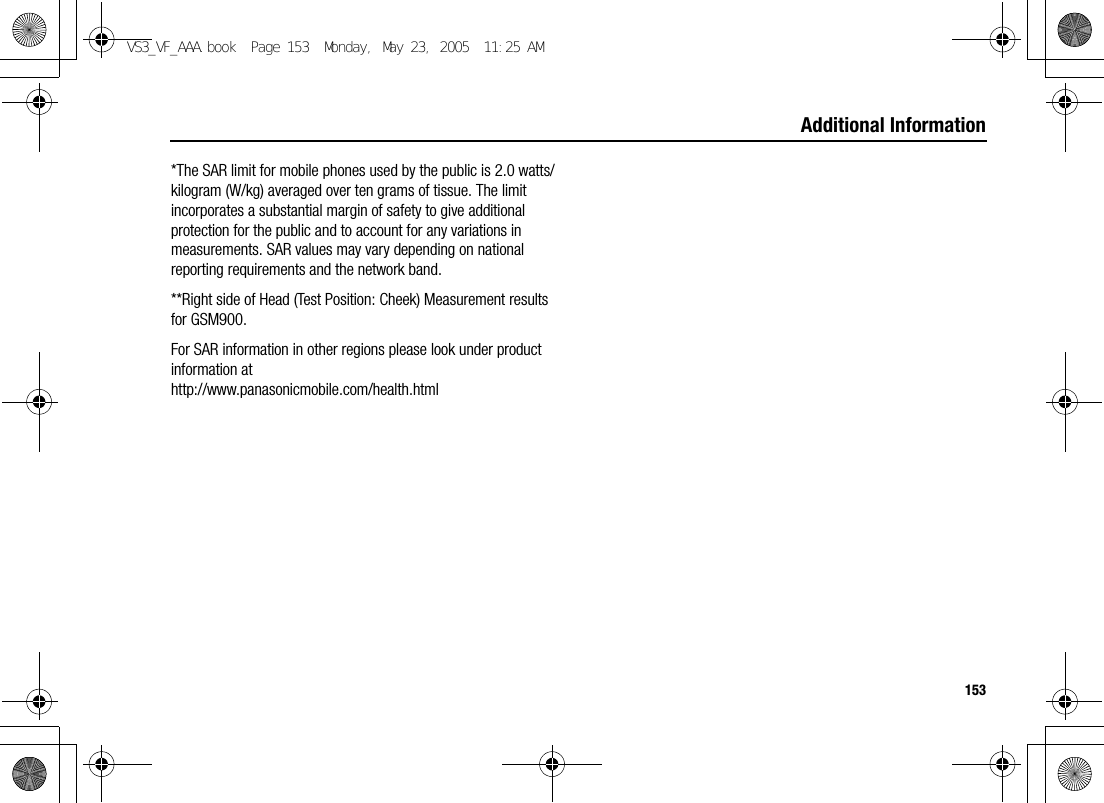 153Additional Information*The SAR limit for mobile phones used by the public is 2.0 watts/kilogram (W/kg) averaged over ten grams of tissue. The limit incorporates a substantial margin of safety to give additional protection for the public and to account for any variations in measurements. SAR values may vary depending on national reporting requirements and the network band.**Right side of Head (Test Position: Cheek) Measurement results for GSM900.For SAR information in other regions please look under product information at http://www.panasonicmobile.com/health.htmlVS3_VF_AAA.book  Page 153  Monday, May 23, 2005  11:25 AM