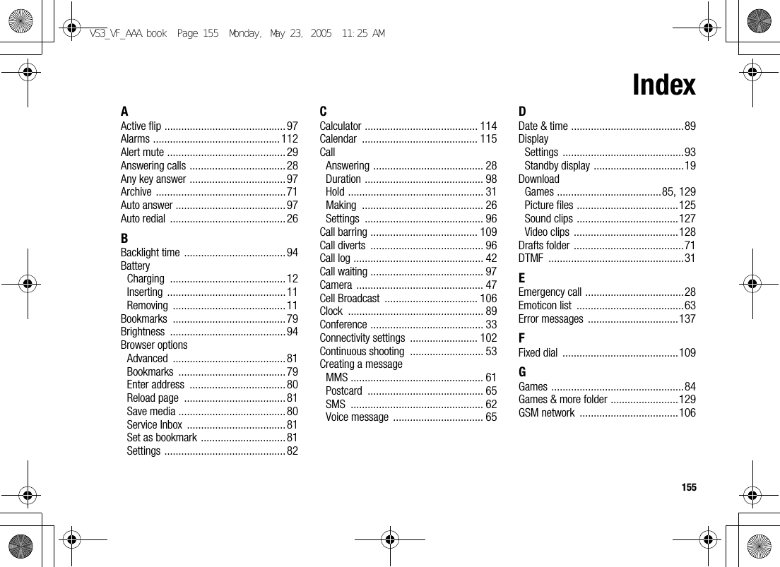 155IndexAActive flip ...........................................97Alarms .............................................112Alert mute ..........................................29Answering calls ..................................28Any key answer .................................. 97Archive ..............................................71Auto answer .......................................97Auto redial  ......................................... 26BBacklight time  ....................................94BatteryCharging .........................................12Inserting ..........................................11Removing ........................................11Bookmarks ........................................79Brightness .........................................94Browser optionsAdvanced ........................................81Bookmarks ......................................79Enter address  .................................. 80Reload page  ....................................81Save media ......................................80Service Inbox  ...................................81Set as bookmark .............................. 81Settings ...........................................82CCalculator ........................................ 114Calendar ......................................... 115CallAnswering ....................................... 28Duration .......................................... 98Hold ................................................ 31Making ........................................... 26Settings .......................................... 96Call barring ...................................... 109Call diverts  ........................................ 96Call log .............................................. 42Call waiting ........................................ 97Camera ............................................. 47Cell Broadcast  ................................. 106Clock ................................................ 89Conference ........................................ 33Connectivity settings  ........................ 102Continuous shooting  .......................... 53Creating a messageMMS ............................................... 61Postcard ......................................... 65SMS ............................................... 62Voice message  ................................ 65DDate &amp; time ........................................89DisplaySettings ...........................................93Standby display ................................19DownloadGames .....................................85, 129Picture files ....................................125Sound clips ....................................127Video clips  .....................................128Drafts folder .......................................71DTMF ................................................31EEmergency call ...................................28Emoticon list  ......................................63Error messages  ................................137FFixed dial  .........................................109GGames ...............................................84Games &amp; more folder ........................129GSM network  ...................................106VS3_VF_AAA.book  Page 155  Monday, May 23, 2005  11:25 AM