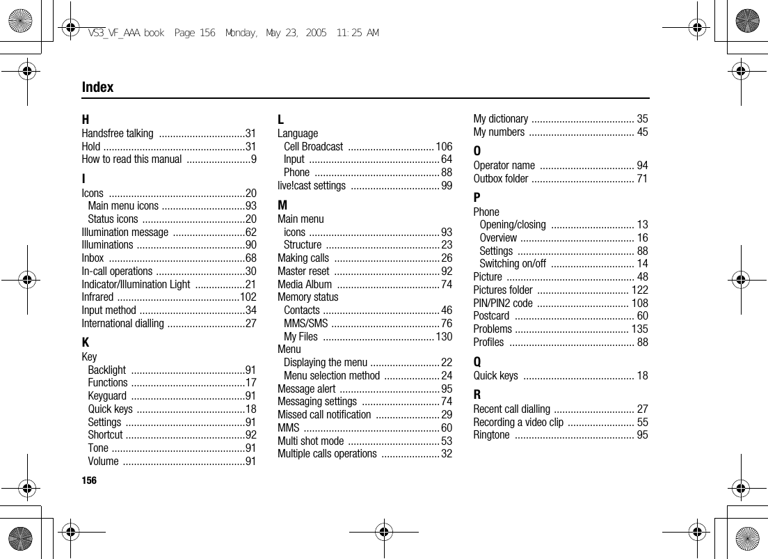 156IndexHHandsfree talking  ...............................31Hold ...................................................31How to read this manual  .......................9IIcons .................................................20Main menu icons ..............................93Status icons .....................................20Illumination message  ..........................62Illuminations .......................................90Inbox .................................................68In-call operations ................................30Indicator/Illumination Light  ..................21Infrared ............................................102Input method ......................................34International dialling ............................27KKeyBacklight .........................................91Functions .........................................17Keyguard .........................................91Quick keys  .......................................18Settings ...........................................91Shortcut ...........................................92Tone ................................................91Volume ............................................91LLanguageCell Broadcast  ............................... 106Input ............................................... 64Phone ............................................. 88live!cast settings  ................................ 99MMain menuicons ............................................... 93Structure ......................................... 23Making calls  ...................................... 26Master reset  ...................................... 92Media Album  ..................................... 74Memory statusContacts .......................................... 46MMS/SMS ....................................... 76My Files  ........................................130MenuDisplaying the menu ......................... 22Menu selection method  .................... 24Message alert  .................................... 95Messaging settings  ............................ 74Missed call notification  ....................... 29MMS ................................................. 60Multi shot mode  ................................. 53Multiple calls operations  ..................... 32My dictionary ..................................... 35My numbers  ...................................... 45OOperator name  .................................. 94Outbox folder ..................................... 71PPhoneOpening/closing .............................. 13Overview ......................................... 16Settings .......................................... 88Switching on/off  .............................. 14Picture .............................................. 48Pictures folder  ................................. 122PIN/PIN2 code  ................................. 108Postcard ........................................... 60Problems ......................................... 135Profiles ............................................. 88QQuick keys  ........................................ 18RRecent call dialling ............................. 27Recording a video clip ........................ 55Ringtone ........................................... 95VS3_VF_AAA.book  Page 156  Monday, May 23, 2005  11:25 AM