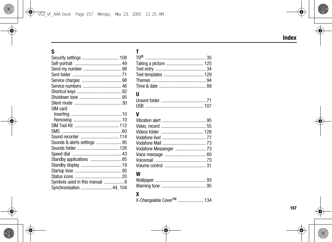 157IndexSSecurity settings ............................... 108Self-portrait .......................................49Send my number ................................98Sent folder .........................................71Service charges  .................................98Service numbers  ................................ 46Shortcut keys ..................................... 92Shutdown tone ...................................95Silent mode  .......................................30SIM cardInserting ..........................................10Removing ........................................10SIM Tool Kit  ..................................... 112SMS ..................................................60Sound recorder  ................................ 114Sounds &amp; alerts settings  ..................... 95Sounds folder ................................... 126Speed dial  .........................................43Standby applications  ..........................85Standby display ..................................19Startup tone .......................................95Status icons .......................................20Symbols used in this manual .................8Synchronisation ..........................44, 104TT9® .................................................. 35Taking a picture ............................... 125Text entry .......................................... 34Text templates ................................. 129Themes ............................................. 94Time &amp; date ....................................... 89UUnsent folder ..................................... 71USB ................................................ 107VVibration alert  .................................... 95Video, record ..................................... 55Videos folder  ................................... 128Vodafone live! .................................... 77Vodafone Mail .................................... 73Vodafone Messenger  ......................... 73Voice message  .................................. 60Voicemail .......................................... 73Volume control  .................................. 31WWallpaper .......................................... 93Warning tone ..................................... 95XX-Changeable CoverTM ..................... 134VS3_VF_AAA.book  Page 157  Monday, May 23, 2005  11:25 AM
