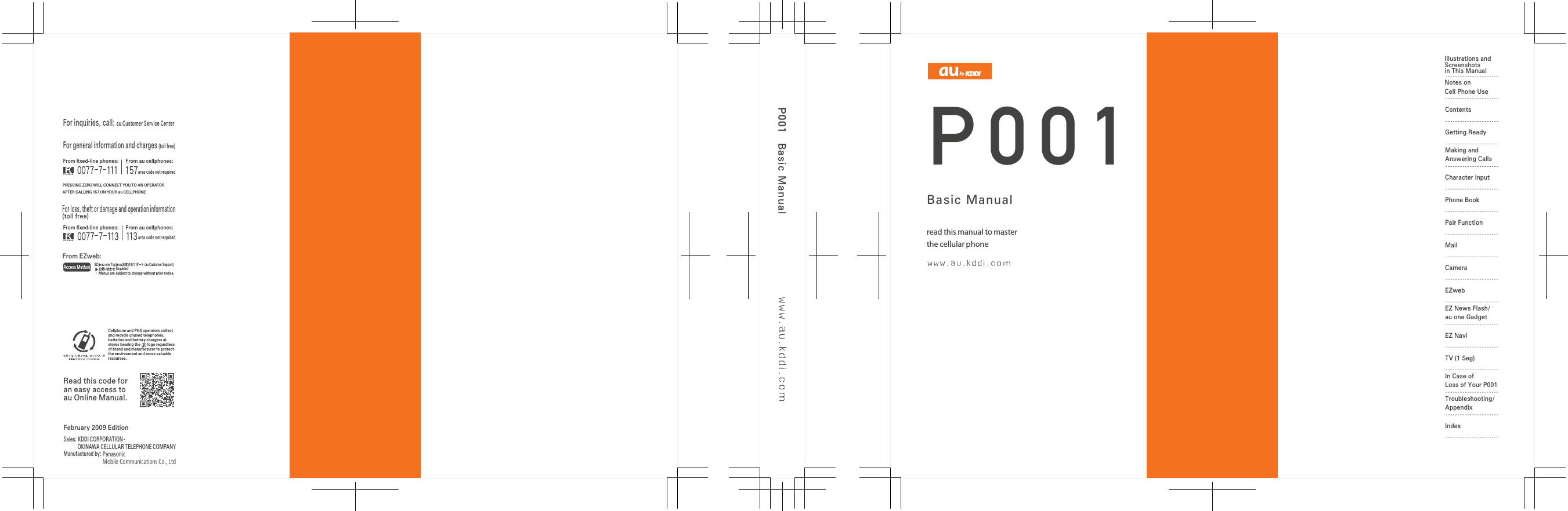 P001Basic ManualP001Ｗ６２ＰのＱ＆ＡシートBasic Manualread this manual to masterthe cellular phone Illustrations andScreenshotsin This ManualNotes onCell Phone UseContentsGetting ReadyMaking and Answering CallsCharacter InputPhone BookPair FunctionMailCameraEZwebEZ News Flash/au one GadgetEZ NaviTV (1 Seg)In Case of Loss of Your P001Troubleshooting/AppendixIndexFor inquiries, call: au Customer Service CenterFor general information and charges (toll free)For loss, theft or damage and operation information(toll free)From ﬁxed-line phones:PRESSING ZERO WILL CONNECT YOU TO AN OPERATORAFTER CALLING 157 ON YOUR au CELLPHONEFrom au cellphones:From ﬁxed-line phones:From EZweb:From au cellphones:area code not requiredarea code not requiredAccess MethodEZ ▲au one Top ▲auお客さまサポート (au Customer Support) ▲ お問い合わせ (Inquiries)・ Menus are subject to change without prior notice. Read this code for an easy access to au Online Manual.Sales: KDDI CORPORATION •  OKINAWA CELLULAR TELEPHONE COMPANYManufactured by: Panasonic                              Mobile Communications Co., LtdFebruary 2009 EditionCellphone and PHS operators collect and recycle unused telephones, batteries and battery chargers at stores bearing the       logo regardless of brand and manufacturer to protect the environment and reuse valuable resources.