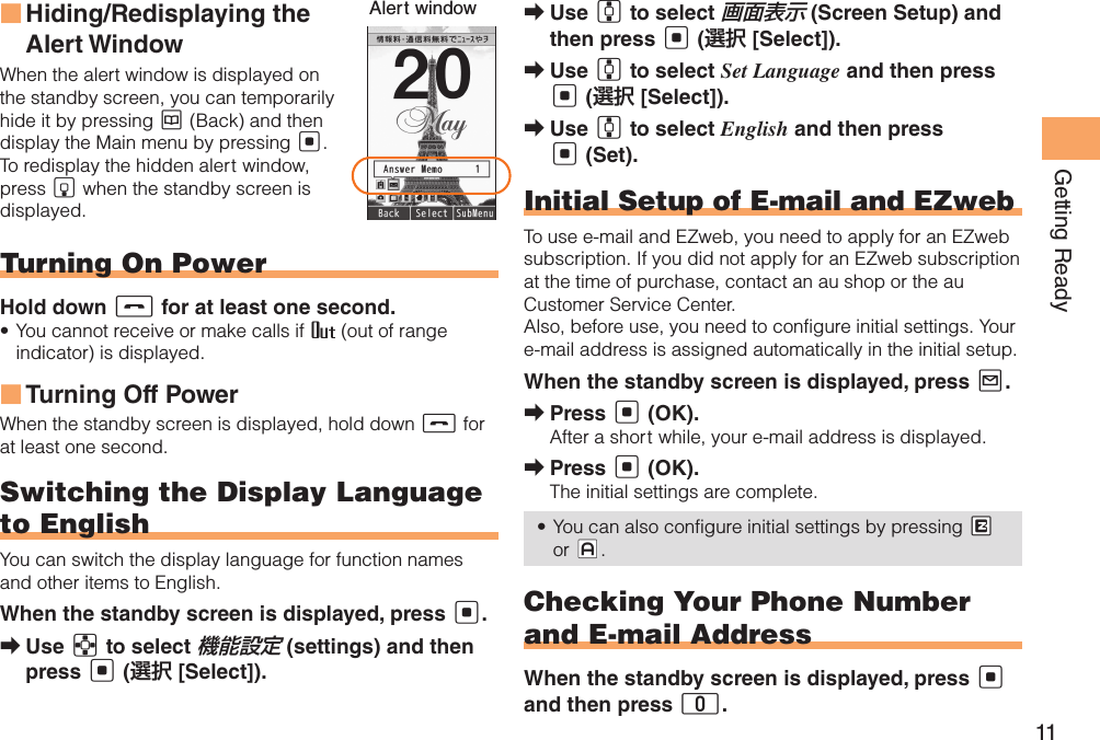 11Getting ReadyHiding/Redisplaying the  ■Alert WindowWhen the alert window is displayed on the standby screen, you can temporarily hide it by pressing K (Back) and then display the Main menu by pressing [.To redisplay the hidden alert window, press B when the standby screen is displayed.Turning On PowerHold down S for at least one second.You cannot receive or make calls if •   (out of range indicator) is displayed.Turning Off Power ■When the standby screen is displayed, hold down S for at least one second.Switching the Display Language to EnglishYou can switch the display language for function names and other items to English.When the standby screen is displayed, press [.Use  ➡E to select 機能設定 (settings) and then press [ (選択 [Select]).Alert window Use  ➡G to select 画面表示 (Screen Setup) and then press [ (選択 [Select]).Use  ➡G to select Set Language and then press [ (選択 [Select]).Use  ➡G to select English and then press [ (Set).Initial Setup of E-mail and EZwebTo use e-mail and EZweb, you need to apply for an EZweb subscription. If you did not apply for an EZweb subscription at the time of purchase, contact an au shop or the au Customer Service Center.Also, before use, you need to configure initial settings. Your e-mail address is assigned automatically in the initial setup.When the standby screen is displayed, press L.Press  ➡[ (OK).After a short while, your e-mail address is displayed.Press  ➡[ (OK).The initial settings are complete.You can also configure initial settings by pressing •  #M or #J.Checking Your Phone Number and E-mail AddressWhen the standby screen is displayed, press [ and then press 0.