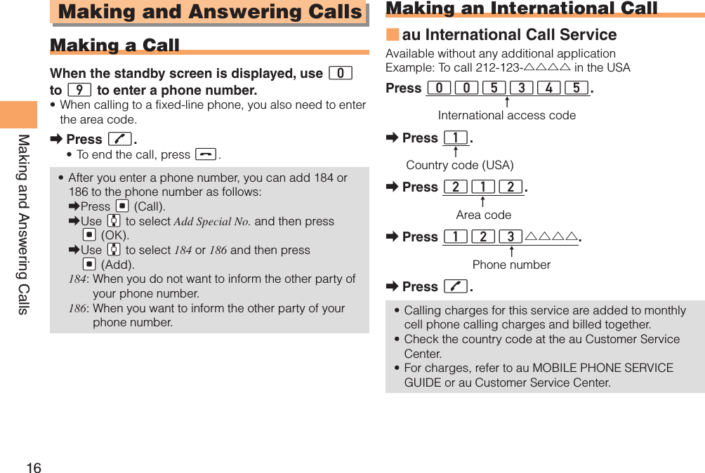 16Making and Answering CallsMaking and Answering CallsMaking a CallWhen the standby screen is displayed, use 0 to 9 to enter a phone number.When calling to a fixed-line phone, you also need to enter • the area code.Press  ➡Q.To end the call, press •  S.After you enter a phone number, you can add 184 or • 186 to the phone number as follows:Press  ➡&quot;[ (Call).Use  ➡&quot;G to select Add Special No. and then press &quot;[ (OK).Use  ➡&quot;G to select 184 or 186 and then press &quot;[ (Add).184:  When you do not want to inform the other party of your phone number.186:  When you want to inform the other party of your phone number.Making an International Callau International Call Service ■Available without any additional applicationExample: To call 212-123-△△△△ in the USAPress 005345. ↑    International access codePress  ➡1.↑Country code (USA)Press  ➡212.↑Area codePress  ➡123△△△△.↑Phone numberPress  ➡Q.Calling charges for this service are added to monthly • cell phone calling charges and billed together.Check the country code at the au Customer Service • Center.For charges, refer to au MOBILE PHONE SERVICE • GUIDE or au Customer Service Center.