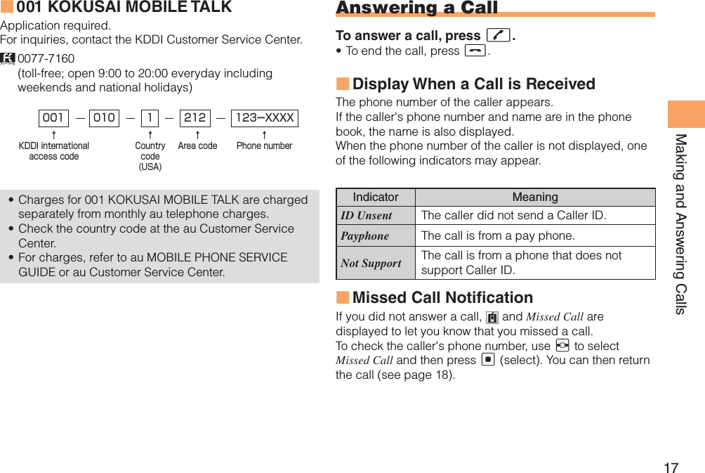 17Making and Answering Calls001 KOKUSAI MOBILE TALK ■Application required.For inquiries, contact the KDDI Customer Service Center. 0077-7160  (toll-free; open 9:00 to 20:00 everyday including weekends and national holidays)Charges for 001 KOKUSAI MOBILE TALK are charged • separately from monthly au telephone charges.Check the country code at the au Customer Service • Center.For charges, refer to au MOBILE PHONE SERVICE • GUIDE or au Customer Service Center. 001↑KDDI internationalaccess code↑Countrycode(USA)↑Area code↑Phone number010 212 123-XXXX1Answering a CallTo answer a call, press Q.To end the call, press •  S.Display When a Call is Received  ■The phone number of the caller appears. If the caller&apos;s phone number and name are in the phone book, the name is also displayed.When the phone number of the caller is not displayed, one of the following indicators may appear.Indicator MeaningID Unsent The caller did not send a Caller ID.Payphone The call is from a pay phone. Not Support The call is from a phone that does not support Caller ID.Missed Call Noti cation ■If you did not answer a call,   and Missed Call are displayed to let you know that you missed a call.To check the caller&apos;s phone number, use F to select Missed Call and then press [ (select). You can then return the call (see page 18).