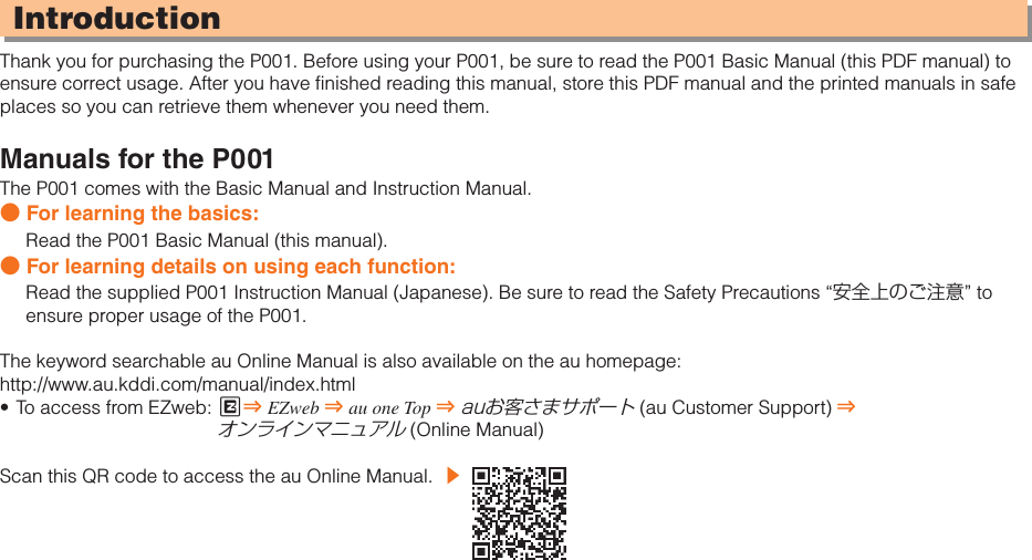 IntroductionThank you for purchasing the P001. Before using your P001, be sure to read the P001 Basic Manual (this PDF manual) to ensure correct usage. After you have finished reading this manual, store this PDF manual and the printed manuals in safe places so you can retrieve them whenever you need them.Manuals for the P001The P001 comes with the Basic Manual and Instruction Manual.● For learning the basics:Read the P001 Basic Manual (this manual).● For learning details on using each function:Read the supplied P001 Instruction Manual (Japanese). Be sure to read the Safety Precautions “安全上のご注意” to ensure proper usage of the P001.The keyword searchable au Online Manual is also available on the au homepage:http://www.au.kddi.com/manual/index.htmlTo access from EZweb:  •  M⇒ EZweb ⇒ au one Top ⇒ auお客さまサポート (au Customer Support) ⇒ オンラインマニュアル (Online Manual)Scan this QR code to access the au Online Manual.  ▶ 