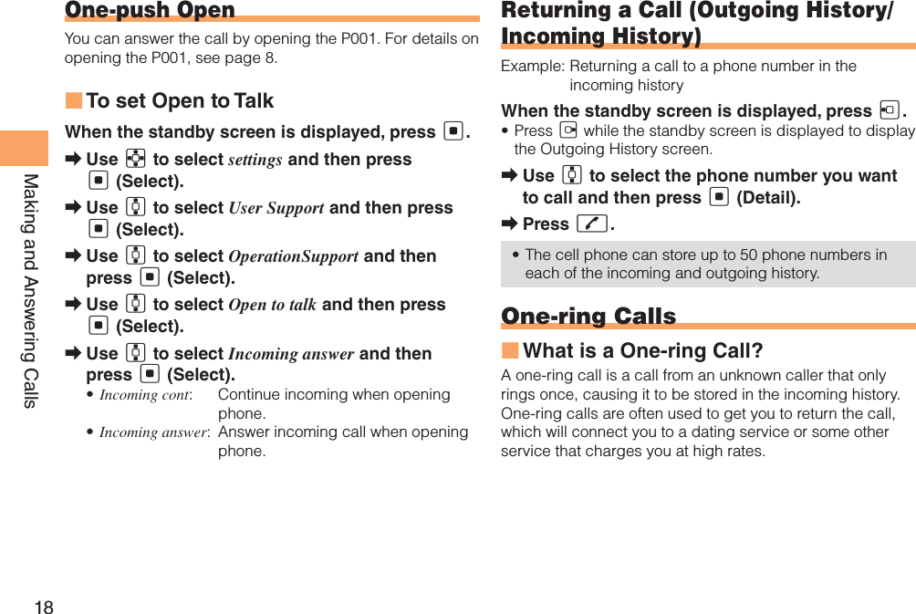 18Making and Answering CallsOne-push OpenYou can answer the call by opening the P001. For details on opening the P001, see page 8.To set Open to Talk ■When the standby screen is displayed, press [.Use  ➡E to select settings and then press [ (Select).Use  ➡G to select User Support and then press [ (Select).Use  ➡G to select OperationSupport and then press [ (Select).Use  ➡G to select Open to talk and then press [ (Select).Use  ➡G to select Incoming answer and then press [ (Select).Incoming cont• :   Continue incoming when opening phone.Incoming answer• :   Answer incoming call when opening phone.Returning a Call (Outgoing History/Incoming History)Example:  Returning a call to a phone number in the incoming historyWhen the standby screen is displayed, press D.Press •  C while the standby screen is displayed to display the Outgoing History screen. Use  ➡G to select the phone number you want to call and then press [ (Detail).Press  ➡Q.The cell phone can store up to 50 phone numbers in • each of the incoming and outgoing history.One-ring CallsWhat is a One-ring Call? ■A one-ring call is a call from an unknown caller that only rings once, causing it to be stored in the incoming history. One-ring calls are often used to get you to return the call, which will connect you to a dating service or some other service that charges you at high rates.