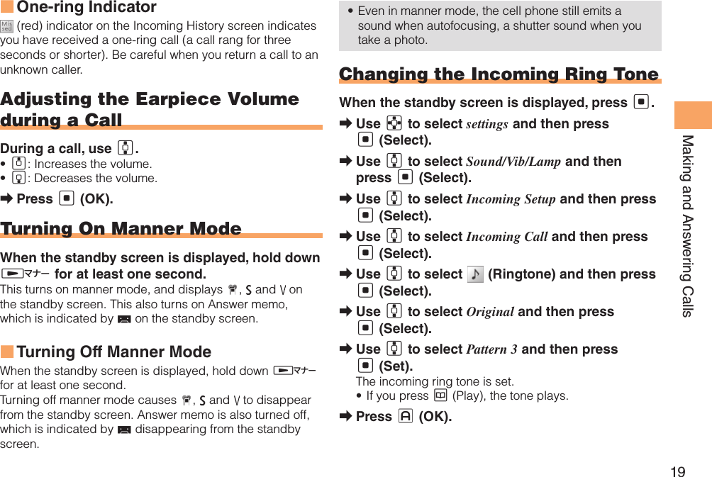 19Making and Answering CallsOne-ring Indicator ■ (red) indicator on the Incoming History screen indicates you have received a one-ring call (a call rang for three seconds or shorter). Be careful when you return a call to an unknown caller.Adjusting the Earpiece Volume during a CallDuring a call, use G.A•  : Increases the volume.B•  : Decreases the volume.Press  ➡[ (OK).Turning On Manner ModeWhen the standby screen is displayed, hold down H for at least one second.This turns on manner mode, and displays  ,   and   on the standby screen. This also turns on Answer memo, which is indicated by   on the standby screen.Turning Off Manner Mode  ■When the standby screen is displayed, hold down H for at least one second.Turning off manner mode causes  ,   and   to disappear from the standby screen. Answer memo is also turned off, which is indicated by   disappearing from the standby screen.Even in manner mode, the cell phone still emits a • sound when autofocusing, a shutter sound when you take a photo.Changing the Incoming Ring ToneWhen the standby screen is displayed, press [.Use  ➡E to select settings and then press [ (Select).Use  ➡G to select Sound/Vib/Lamp and then press [ (Select).Use  ➡G to select Incoming Setup and then press [ (Select).Use  ➡G to select Incoming Call and then press [ (Select).Use  ➡G to select   (Ringtone) and then press [ (Select).Use  ➡G to select Original and then press [ (Select).Use  ➡G to select Pattern 3 and then press [ (Set).The incoming ring tone is set.If you press •  K (Play), the tone plays.Press  ➡J (OK).