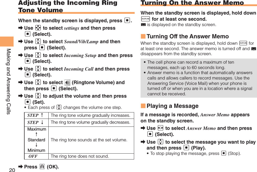 20Making and Answering CallsAdjusting the Incoming Ring Tone VolumeWhen the standby screen is displayed, press [.Use  ➡E to select settings and then press [ (Select).Use  ➡G to select Sound/Vib/Lamp and then press [ (Select).Use  ➡G to select Incoming Setup and then press [ (Select).Use  ➡G to select Incoming Call and then press [ (Select).Use  ➡G to select   (Ringtone Volume) and then press [ (Select).Use  ➡G to adjust the volume and then press [ (Set).Each press of •  G changes the volume one step.STEP ↑The ring tone volume gradually increases.STEP ↓ The ring tone volume gradually decreases. Maximum ↑ Standard ↓ MinimumThe ring tone sounds at the set volume. OFF The ring tone does not sound.Press  ➡J (OK).Turning On the Answer MemoWhen the standby screen is displayed, hold down R for at least one second. is displayed on the standby screen.Turning Off the Answer Memo ■When the standby screen is displayed, hold down R for at least one second. The answer memo is turned off and   disappears from the standby screen.The cell phone can record a maximum of ten • messages, each up to 60 seconds long.Answer memo is a function that automatically answers • calls and allows callers to record messages. Use the Answering Service (Voice Mail) when your phone is turned off or when you are in a location where a signal cannot be received.Playing a Message ■If a message is recorded, Answer Memo appears on the standby screen.Use  ➡F to select Answer Memo and then press [ (Select).Use  ➡G to select the message you want to play and then press [ (Play).To stop playing the message, press •  [ (Stop).