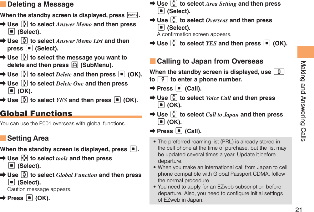 21Making and Answering CallsDeleting a Message ■When the standby screen is displayed, press R.Use  ➡G to select Answer Memo and then press [ (Select).Use  ➡G to select Answer Memo List and then press [ (Select).Use  ➡G to select the message you want to delete and then press J (SubMenu).Use  ➡G to select Delete and then press [ (OK).Use  ➡G to select Delete One and then press [ (OK).Use  ➡G to select YES and then press [ (OK).Global FunctionsYou can use the P001 overseas with global functions.Setting Area ■When the standby screen is displayed, press [.Use  ➡E to select tools and then press [ (Select).Use  ➡G to select Global Function and then press [ (Select).Caution message appears.Press  ➡[ (OK).Use  ➡G to select Area Setting and then press [ (Select).Use  ➡G to select Overseas and then press [ (Select).A confirmation screen appears.Use  ➡G to select YES and then press [ (OK).Calling to Japan from Overseas ■When the standby screen is displayed, use 0 to 9 to enter a phone number.Press  ➡[ (Call).Use  ➡G to select Voice Call and then press [ (OK).Use  ➡G to select Call to Japan and then press [ (OK).Press  ➡[ (Call).The preferred roaming list (PRL) is already stored in • the cell phone at the time of purchase, but the list may be updated several times a year. Update it before departure.When you make an international call from Japan to cell • phone compatible with Global Passport CDMA, follow the normal procedure.You need to apply for an EZweb subscription before • departure. Also, you need to configure initial settings of EZweb in Japan.