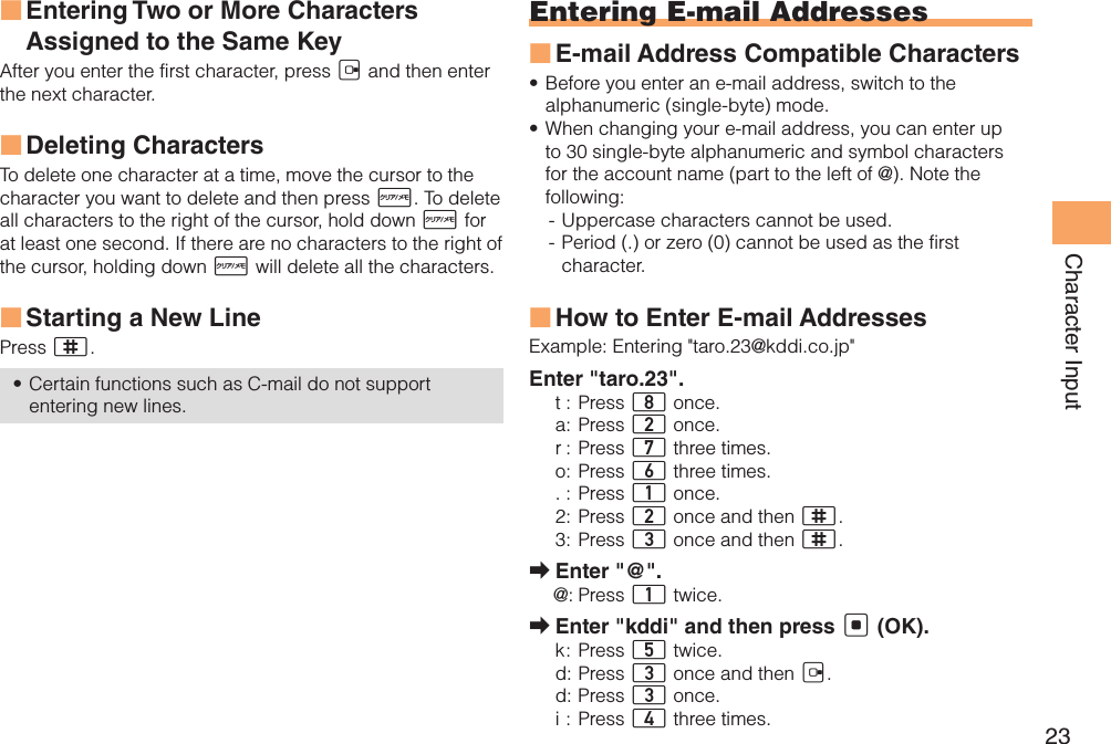 23Character InputEntering Two or More Characters  ■Assigned to the Same KeyAfter you enter the first character, press C and then enter the next character. Deleting Characters ■To delete one character at a time, move the cursor to the character you want to delete and then press R. To delete all characters to the right of the cursor, hold down R for at least one second. If there are no characters to the right of the cursor, holding down R will delete all the characters.Starting a New Line ■Press ;.Certain functions such as C-mail do not support • entering new lines.Entering E-mail AddressesE-mail Address Compatible Characters ■Before you enter an e-mail address, switch to the • alphanumeric (single-byte) mode.When changing your e-mail address, you can enter up • to 30 single-byte alphanumeric and symbol characters for the account name (part to the left of @). Note the following:- Uppercase characters cannot be used. - Period (.) or zero (0) cannot be used as the first character.How to Enter E-mail Addresses ■Example:  Entering &quot;taro.23@kddi.co.jp&quot;Enter &quot;taro.23&quot;.t : Press 8 once.a : Press 2 once.r :  Press 7 three times.o : Press 6 three times.. : Press 1 once.2 : Press 2 once and then ;.3 : Press 3 once and then ;.Enter &quot;@&quot;. ➡@: Press 1 twice.Enter &quot;kddi&quot; and then press  ➡[ (OK).k :  Press  5 twice.d : Press 3 once and then C.d :  Press 3 once.i : Press 4 three times.