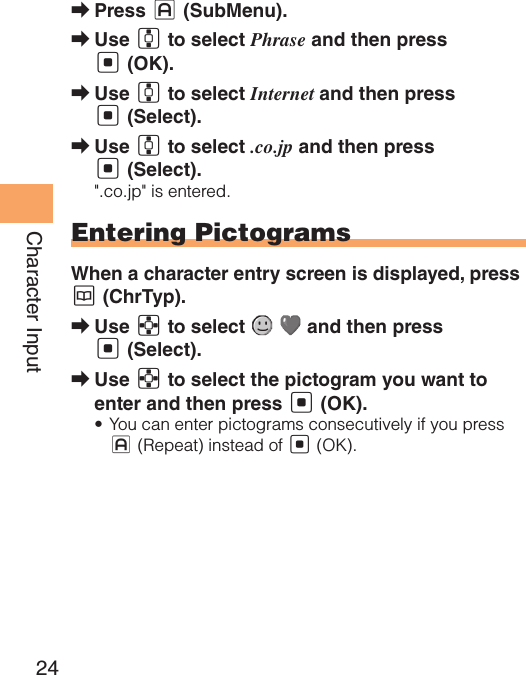 24Character InputPress  ➡J (SubMenu). Use  ➡G to select Phrase and then press [ (OK).Use  ➡G to select Internet and then press [ (Select).Use  ➡G to select .co.jp and then press [ (Select).&quot;.co.jp&quot; is entered.Entering PictogramsWhen a character entry screen is displayed, press K (ChrTyp).Use  ➡E to select     and then press [ (Select).Use  ➡E to select the pictogram you want to enter and then press [ (OK).You can enter pictograms consecutively if you press • J (Repeat) instead of [ (OK).