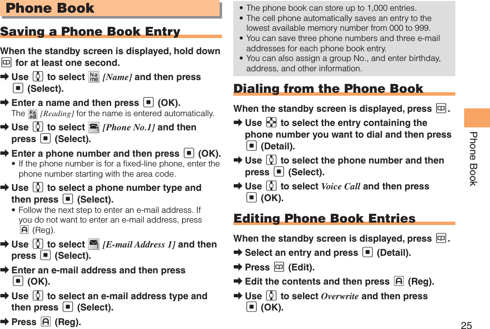 25Phone BookPhone BookSaving a Phone Book EntryWhen the standby screen is displayed, hold down K for at least one second.Use  ➡G to select   [Name] and then press [ (Select).Enter a name and then press  ➡[ (OK).The   [Reading] for the name is entered automatically.Use  ➡G to select   [Phone No.1] and then press [ (Select).Enter a phone number and then press  ➡[ (OK).If the phone number is for a fixed-line phone, enter the • phone number starting with the area code.Use  ➡G to select a phone number type and then press [ (Select).Follow the next step to enter an e-mail address. If • you do not want to enter an e-mail address, press J (Reg).Use  ➡G to select   [E-mail Address 1] and then press [ (Select).Enter an e-mail address and then press  ➡[ (OK).Use  ➡G to select an e-mail address type and then press [ (Select).Press  ➡J (Reg).The phone book can store up to 1,000 entries. • The cell phone automatically saves an entry to the • lowest available memory number from 000 to 999.You can save three phone numbers and three e-mail • addresses for each phone book entry.You can also assign a group No., and enter birthday, • address, and other information. Dialing from the Phone BookWhen the standby screen is displayed, press K.Use  ➡E to select the entry containing the phone number you want to dial and then press [ (Detail).Use  ➡G to select the phone number and then press [ (Select).Use  ➡G to select Voice Call and then press [ (OK).Editing Phone Book EntriesWhen the standby screen is displayed, press K.Select an entry and press  ➡[ (Detail).Press  ➡K (Edit).Edit the contents and then press  ➡J (Reg).Use  ➡G to select Overwrite and then press [ (OK).