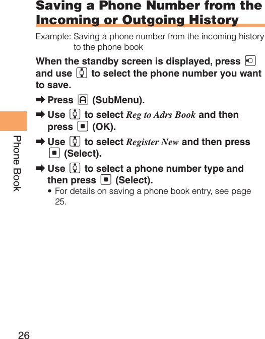 26Phone BookSaving a Phone Number from the Incoming or Outgoing HistoryExample:  Saving a phone number from the incoming history to the phone bookWhen the standby screen is displayed, press D and use G to select the phone number you want to save.Press  ➡J (SubMenu).Use  ➡G to select Reg to Adrs Book and then press [ (OK).Use  ➡G to select Register New and then press [ (Select).Use  ➡G to select a phone number type and then press [ (Select).For details on saving a phone book entry, see page • 25.