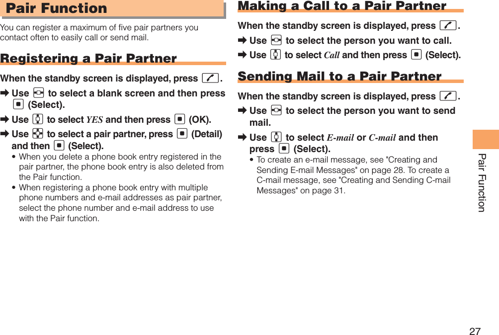 27Pair Function Pair FunctionYou can register a maximum of five pair partners you contact often to easily call or send mail.Registering a Pair PartnerWhen the standby screen is displayed, press Q.Use  ➡F to select a blank screen and then press [ (Select).Use  ➡G to select YES and then press [ (OK).Use  ➡E to select a pair partner, press [ (Detail) and then [ (Select).When you delete a phone book entry registered in the • pair partner, the phone book entry is also deleted from the Pair function.When registering a phone book entry with multiple • phone numbers and e-mail addresses as pair partner, select the phone number and e-mail address to use with the Pair function.Making a Call to a Pair PartnerWhen the standby screen is displayed, press Q.Use  ➡F to select the person you want to call.Use  ➡G to select Call and then press [ (Select).Sending Mail to a Pair PartnerWhen the standby screen is displayed, press Q.Use  ➡F to select the person you want to send mail.Use  ➡G to select E-mail or C-mail and then press [ (Select).To create an e-mail message, see &quot;Creating and • Sending E-mail Messages&quot; on page 28. To create a C-mail message, see &quot;Creating and Sending C-mail Messages&quot; on page 31.