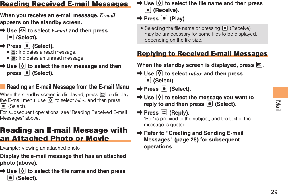 29MailReading Received E-mail MessagesWhen you receive an e-mail message, E-mail appears on the standby screen.Use  ➡F to select E-mail and then press [ (Select).Press  ➡[ (Select).•  : Indicates a read message.•  : Indicates an unread message.Use  ➡G to select the new message and then press [ (Select).Reading an E-mail Message from the E-mail Menu ■When the standby screen is displayed, press L to display the E-mail menu, use G to select Inbox and then press [ (Select). For subsequent operations, see &quot;Reading Received E-mail Messages&quot; above. Reading an E-mail Message with an Attached Photo or MovieExample: Viewing an attached photoDisplay the e-mail message that has an attached photo (above). Use  ➡G to select the  le name and then press [ (Select).Use  ➡G to select the  le name and then press [ (Receive).Press  ➡[ (Play).Selecting the file name or pressing•   &quot;[ (Receive) may be unnecessary for some files to be displayed, depending on the file size.Replying to Received E-mail MessagesWhen the standby screen is displayed, press L.Use  ➡G to select Inbox and then press [ (Select).Press  ➡[ (Select).Use  ➡G to select the message you want to reply to and then press [ (Select).Press  ➡K (Reply).&quot;Re:&quot; is prefixed to the subject, and the text of the message is quoted.Refer to &quot;Creating and Sending E-mail  ➡Messages&quot; (page 28) for subsequent operations.