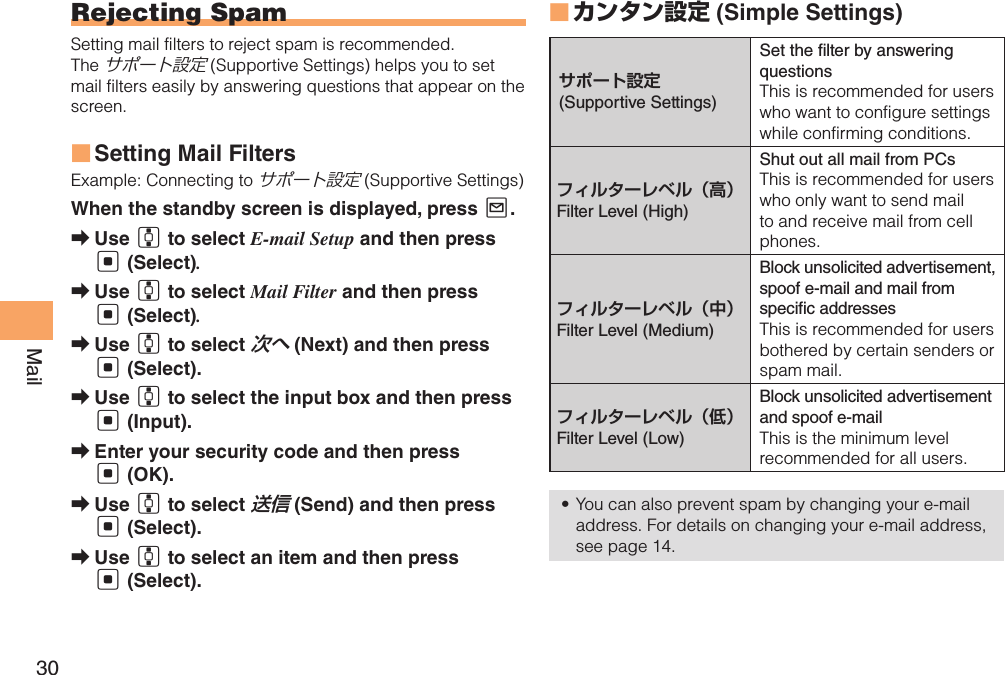 30MailRejecting SpamSetting mail filters to reject spam is recommended.The サポート設定 (Supportive Settings) helps you to set mail filters easily by answering questions that appear on the screen.Setting Mail Filters ■Example: Connecting to サポート設定 (Supportive Settings)When the standby screen is displayed, press L.Use  ➡G to select E-mail Setup and then press [ (Select).Use  ➡G to select Mail Filter and then press [ (Select).Use  ➡G to select 次へ (Next) and then press [ (Select).Use  ➡G to select the input box and then press [ (Input).Enter your security code and then press  ➡[ (OK). Use  ➡G to select 送信 (Send) and then press [ (Select).Use  ➡G to select an item and then press [ (Select).カンタン設定 ■ (Simple Settings)サポート設定(Supportive Settings)Set the  lter by answering questions This is recommended for users who want to configure settings while confirming conditions.フィルターレベル（高）Filter Level (High)Shut out all mail from PCsThis is recommended for users who only want to send mail to and receive mail from cell phones. フィルターレベル（中）Filter Level (Medium)Block unsolicited advertisement, spoof e-mail and mail from speci c addresses This is recommended for users bothered by certain senders or spam mail.フィルターレベル（低）Filter Level (Low)Block unsolicited advertisement and spoof e-mailThis is the minimum level recommended for all users. You can also prevent spam by changing your e-mail • address. For details on changing your e-mail address, see page 14.