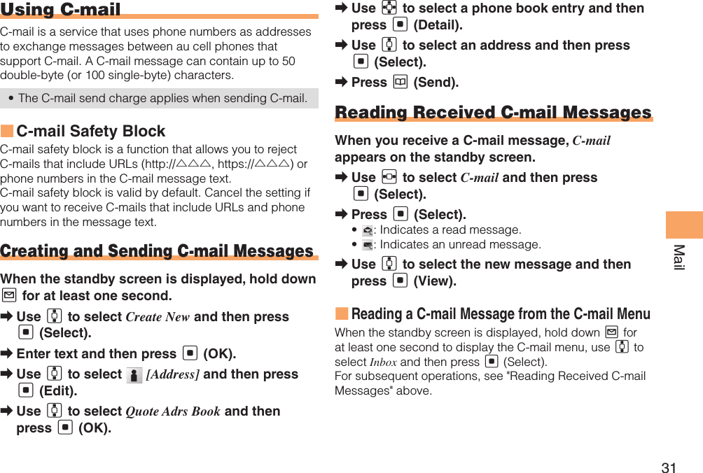 31MailUsing C-mailC-mail is a service that uses phone numbers as addresses to exchange messages between au cell phones that support C-mail. A C-mail message can contain up to 50 double-byte (or 100 single-byte) characters.The C-mail send charge applies when sending C-mail.• C-mail Safety Block ■C-mail safety block is a function that allows you to reject C-mails that include URLs (http://△△△, https://△△△) or phone numbers in the C-mail message text.C-mail safety block is valid by default. Cancel the setting if you want to receive C-mails that include URLs and phone numbers in the message text.Creating and Sending C-mail MessagesWhen the standby screen is displayed, hold down L for at least one second.Use  ➡G to select Create New and then press [ (Select).Enter text and then press  ➡[ (OK).Use  ➡G to select   [Address] and then press [ (Edit).Use  ➡G to select Quote Adrs Book and then press [ (OK).Use  ➡E to select a phone book entry and then press [ (Detail).Use  ➡G to select an address and then press [ (Select).Press  ➡K (Send).Reading Received C-mail MessagesWhen you receive a C-mail message, C-mail appears on the standby screen.Use  ➡F to select C-mail and then press [ (Select).Press  ➡[ (Select).•  : Indicates a read message.•  : Indicates an unread message.Use  ➡G to select the new message and then press [ (View).Reading a C-mail Message from the C-mail Menu ■When the standby screen is displayed, hold down L for at least one second to display the C-mail menu, use G to select Inbox and then press [ (Select). For subsequent operations, see &quot;Reading Received C-mail Messages&quot; above.