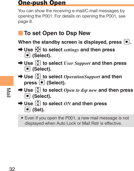 32MailOne-push OpenYou can show the receiving e-mail/C-mail messages by opening the P001. For details on opening the P001, see page 8.To set Open to Dsp New ■When the standby screen is displayed, press [.Use  ➡E to select settings and then press [ (Select).Use  ➡G to select User Support and then press [ (Select).Use  ➡G to select OperationSupport and then press [ (Select).Use  ➡G to select Open to dsp new and then press [ (Select).Use  ➡G to select ON and then press [ (Set).Even if you open the P001, a new mail message is not • displayed when Auto Lock or Mail Rstr is effective.