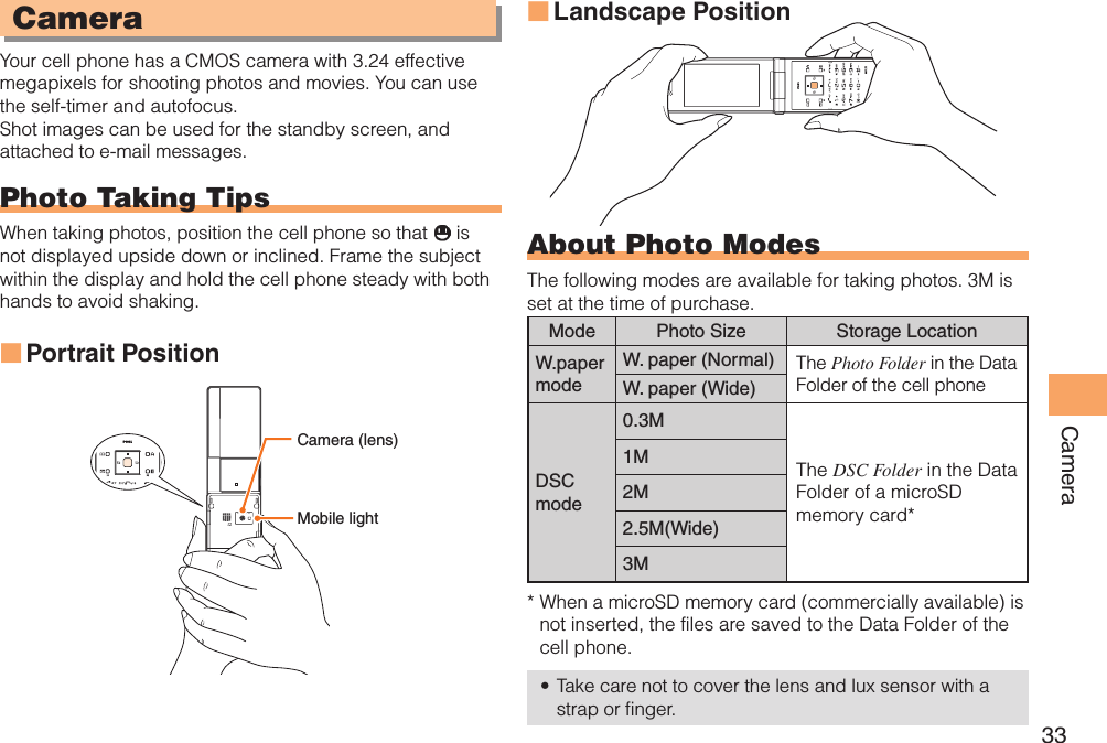 33CameraCameraYour cell phone has a CMOS camera with 3.24 effective megapixels for shooting photos and movies. You can use the self-timer and autofocus.Shot images can be used for the standby screen, and attached to e-mail messages.Photo Taking TipsWhen taking photos, position the cell phone so that   is not displayed upside down or inclined. Frame the subject within the display and hold the cell phone steady with both hands to avoid shaking.Portrait Position ■Landscape Position ■About Photo ModesThe following modes are available for taking photos. 3M is set at the time of purchase.Mode Photo Size Storage LocationW.paper modeW. paper (Normal)The Photo Folder in the Data Folder of the cell phoneW. paper (Wide)DSCmode0.3MThe DSC Folder in the Data Folder of a microSD memory card*1M2M2.5M(Wide)3M*  When a microSD memory card (commercially available) is not inserted, the files are saved to the Data Folder of the cell phone.Take care not to cover the lens and lux sensor with a • strap or finger.3.2M PIXEL AFMobile lightCamera (lens)