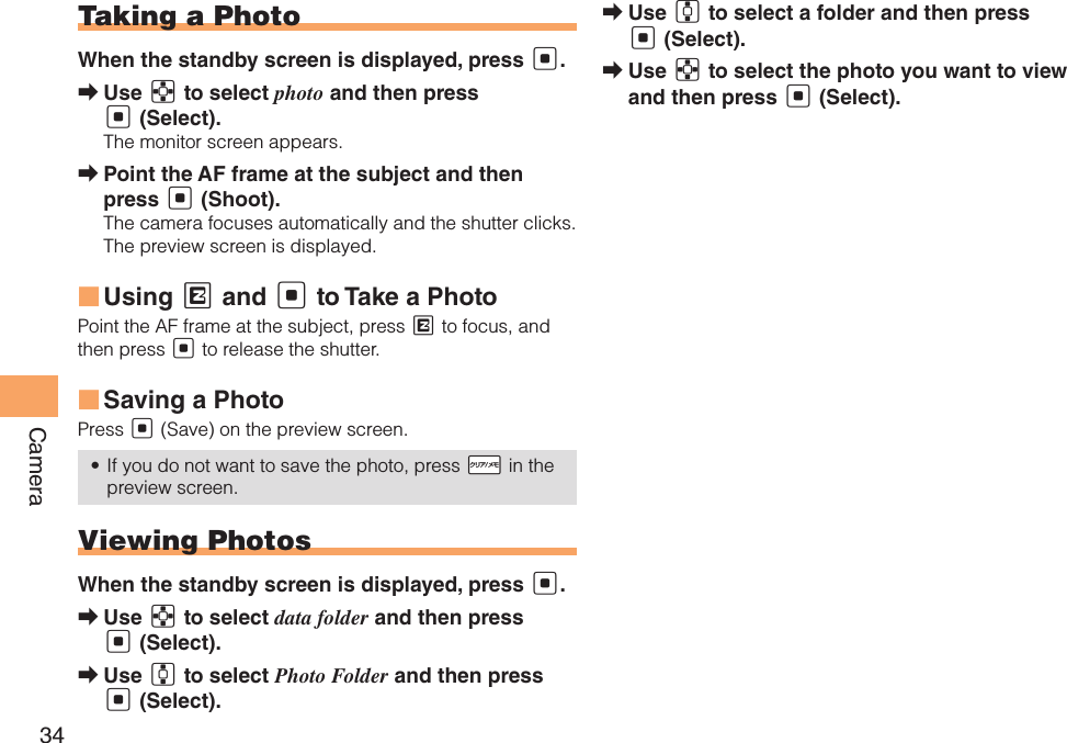 34CameraTaking a PhotoWhen the standby screen is displayed, press [.Use  ➡E to select photo and then press [ (Select).The monitor screen appears.Point the AF frame at the subject and then  ➡press [ (Shoot).The camera focuses automatically and the shutter clicks. The preview screen is displayed.Using  ■M and [ to Take a Photo Point the AF frame at the subject, press M to focus, and then press [ to release the shutter. Saving a Photo ■Press [ (Save) on the preview screen.If you do not want to save the photo, press •  !R in the preview screen.Viewing PhotosWhen the standby screen is displayed, press [.Use  ➡E to select data folder and then press [ (Select).Use  ➡G to select Photo Folder and then press [ (Select).Use  ➡G to select a folder and then press [ (Select).Use  ➡E to select the photo you want to view and then press [ (Select).