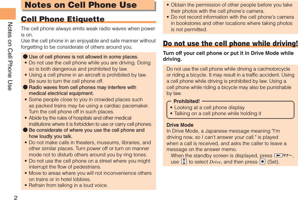 2Notes on Cell Phone UseNotes on Cell Phone UseCell Phone EtiquetteThe cell phone always emits weak radio waves when power is on.Use the cell phone in an enjoyable and safe manner without forgetting to be considerate of others around you.Use of cell phones is not allowed in some places. ●Do not use the cell phone while you are driving. Doing • so is both dangerous and prohibited by law.Using a cell phone in an aircraft is prohibited by law. • Be sure to turn the cell phone off.Radio waves from cell phones may interfere with  ●medical electrical equipment.Some people close to you in crowded places such • as packed trains may be using a cardiac pacemaker. Turn the cell phone off in such places.Abide by the rules of hospitals and other medical • institutions where it is forbidden to use or carry cell phones.Be considerate of where you use the cell phone and  ●how loudly you talk.Do not make calls in theaters, museums, libraries, and • other similar places. Turn power off or turn on manner mode not to disturb others around you by ring tones.Do not use the cell phone on a street where you might • interrupt the flow of pedestrians.Move to areas where you will not inconvenience others • on trains or in hotel lobbies.Refrain from talking in a loud voice.• Obtain the permission of other people before you take • their photos with the cell phone&apos;s camera.Do not record information with the cell phone&apos;s camera • in bookstores and other locations where taking photos is not permitted.Do not use the cell phone while driving!Turn off your cell phone or put it in Drive Mode while driving.Do not use the cell phone while driving a car/motorcycle or riding a bicycle. It may result in a traffic accident. Using a cell phone while driving is prohibited by law. Using a cell phone while riding a bicycle may also be punishable by law.Prohibited!Looking at a cell phone display• Talking on a cell phone while holding it• Drive ModeIn Drive Mode, a Japanese message meaning &quot;I&apos;m driving now, so I can&apos;t answer your call.&quot; is played when a call is received, and asks the caller to leave a message on the answer memo.  When the standby screen is displayed, press $H, use &quot;G to select Drive, and then press &quot;[ (Set).