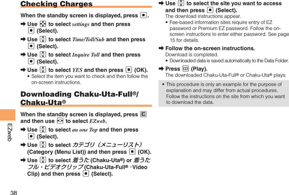 38EZwebChecking ChargesWhen the standby screen is displayed, press [.Use  ➡E to select settings and then press [ (Select). Use  ➡G to select Time/Toll/Sub and then press [ (Select). Use  ➡G to select Inquire Toll and then press [ (Select).Use  ➡G to select YES and then press [ (OK). Select the item you want to check and then follow the • on-screen instructions. Downloading Chaku-Uta-Full®/Chaku-Uta®When the standby screen is displayed, press M and then use F to select EZweb.Use  ➡G to select au one Top and then press [ (Select). Use  ➡G to select カテゴリ（メニューリスト） (Category (Menu List)) and then press [ (OK).Use  ➡G to select 着うた (Chaku-Uta®) or 着うたフル・ビデオクリップ (Chaku-Uta-Full® ･Video Clip) and then press [ (Select).Use  ➡G to select the site you want to access and then press [ (Select).The download instructions appear.Fee-based information sites require entry of EZ • password or Premium EZ password. Follow the on-screen instructions to enter either password. See page 15 for details.Follow the on-screen instructions. ➡Download is completed.Downloaded data is saved automatically to the Data Folder.• Press  ➡K (Play).The downloaded Chaku-Uta-Full® or Chaku-Uta® plays.This procedure is only an example for the purpose of • explanation and may differ from actual procedures. Follow the instructions on the site from which you want to download the data.