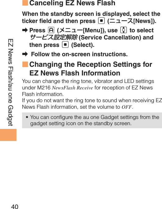 40EZ News Flash/au one GadgetCanceling EZ News Flash ■When the standby screen is displayed, select the ticker  eld and then press [ (ニュース[News]).Press  ➡J (メニュー[Menu]), use G to select サービス設定解除 (Service Cancellation) and then press [ (Select). Follow the on-screen instructions. ➡Changing the Reception Settings for  ■EZ News Flash InformationYou can change the ring tone, vibrator and LED settings under M216 NewsFlash Receive for reception of EZ News Flash information.If you do not want the ring tone to sound when receiving EZ News Flash information, set the volume to OFF.You can configure the au one Gadget settings from the • gadget setting icon on the standby screen.